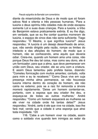 Pseudo epígrafos de Barnabé com comentários
diante da misericórdia de Deus e de modo que só foram
salvos Noé e oitenta e três pessoas humanas. 'Para a
luxúria o deus oprimiu três cidades más de onde escapou
somente Lot e suas duas crianças. Para a luxúria, a tribo
de Benjamim estava praticamente extinta. E eu lhe digo,
em verdade, que se eu lhe contar quantos morreram de
luxúria, o espaço de cinco dias não seria suficiente. Tiago
respondeu: 'Ó Mestre, o que significa luxúria?' Jesus
respondeu: 'A luxúria é um desejo desenfreado de amor,
que, não sendo dirigido pela razão, rompe os limites do
intelecto e das afeições do homem; de modo que o
homem, não se conhecendo, ama aquilo que deveria
odiar. Creia-me, quando um homem ama uma coisa, não
porque Deus lhe deu tal coisa, mas como seu dono, ele é
um fornicador; para que a alma, que deve permanecer em
união com Deus, seu criador, ele se uniu com a criatura.
E assim Deus lamentou pelo profeta Isaías, dizendo:
"Cometeu fornicação com muitos amantes; contudo, volta
para mim e eu te receberei." 'Como Deus vive em cuja
presença minha alma permanece, se não houvesse
luxúria interna dentro do coração do homem, ele não
cairia no externo; pois se a raiz for removida a árvore
morrerá rapidamente. 'Deixe um homem contentar-se,
portanto, com a esposa que seu criador lhe deu, e
esqueça-se de todas as outras mulheres.' André
respondeu: "Como um homem esquecerá as mulheres se
ele viver na cidade onde há tantas delas?" Jesus
respondeu: 'André, certo é ele que vive na cidade, isso lhe
fará mal; vendo que a cidade é uma esponja que atrai
toda iniqüidade. 120
116. 'Cabe a um homem viver na cidade, assim
como o soldado vive quando tem inimigos ao redor da
[ 42 ]
 