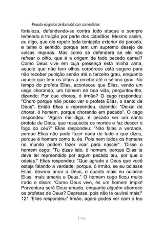 Pseudo epígrafos de Barnabé com comentários
fortaleza, defendendo-se contra todo ataque e sempre
temendo a traição por parte dos cidadãos. Mesmo assim,
eu digo, que ele repele toda tentação exterior do pecado,
e teme o sentido, porque tem um supremo desejo de
coisas impuras. Mas como se defenderá se ele não
refrear o olho, que é a origem de todo pecado carnal?
Como Deus vive em cuja presença está minha alma,
aquele que não tem olhos corpóreos está seguro para
não receber punição senão até o terceiro grau, enquanto
aquele que tem os olhos a recebe até o sétimo grau. No
tempo do profeta Elias, aconteceu que Elias, vendo um
cego chorando, um homem de boa vida, perguntou-lhe,
dizendo: Por que choras, ó irmão? O cego respondeu:
"Choro porque não posso ver o profeta Elias, o santo de
Deus". Então Elias o repreendeu, dizendo: "Deixai de
chorar, ó homem, porque chorando em pecado". O cego
respondeu: "Agora me diga, é pecado ver um santo
profeta de Deus, que ressuscita os mortos e faz descer o
fogo do céu?" Elias respondeu: "Não falas a verdade,
porque Elias não pode fazer nada de tudo o que dizes,
porque é homem como tu és. Pois nem todos os homens
no mundo podem fazer voar para nascer". 'Disse o
homem cego: "Tu dizes isto, ó homem, porque Elias te
deve ter repreendido por algum pecado teu, por que o
odeias." Elias respondeu: "Que agrade a Deus que você
esteja falando a verdade; porque, ó irmão, se eu odiasse
Elias, deveria amar a Deus, e quanto mais eu odiasse
Elias, mais amaria a Deus." O homem cego ficou muito
irado e disse: "Como Deus vive, és um homem ímpio!
Porventura será Deus amado, enquanto alguém aborrece
os profetas de Deus? Depressa, pois não te ouvirei mais!"
121 'Elias respondeu:' Irmão, agora podes ver com o teu
[ 43 ]
 