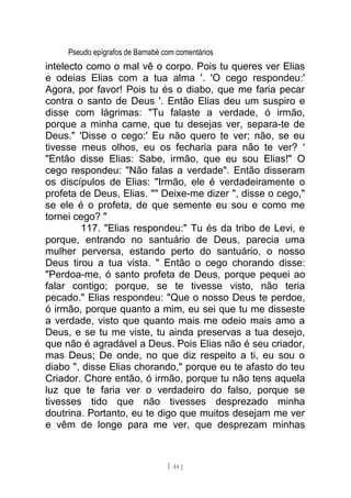 Pseudo epígrafos de Barnabé com comentários
intelecto como o mal vê o corpo. Pois tu queres ver Elias
e odeias Elias com a tua alma '. 'O cego respondeu:'
Agora, por favor! Pois tu és o diabo, que me faria pecar
contra o santo de Deus '. Então Elias deu um suspiro e
disse com lágrimas: "Tu falaste a verdade, ó irmão,
porque a minha carne, que tu desejas ver, separa-te de
Deus." 'Disse o cego:' Eu não quero te ver; não, se eu
tivesse meus olhos, eu os fecharia para não te ver? '
"Então disse Elias: Sabe, irmão, que eu sou Elias!" O
cego respondeu: "Não falas a verdade". Então disseram
os discípulos de Elias: "Irmão, ele é verdadeiramente o
profeta de Deus, Elias. "" Deixe-me dizer ", disse o cego,"
se ele é o profeta, de que semente eu sou e como me
tornei cego? "
117. "Elias respondeu:" Tu és da tribo de Levi, e
porque, entrando no santuário de Deus, parecia uma
mulher perversa, estando perto do santuário, o nosso
Deus tirou a tua vista. " Então o cego chorando disse:
"Perdoa-me, ó santo profeta de Deus, porque pequei ao
falar contigo; porque, se te tivesse visto, não teria
pecado." Elias respondeu: "Que o nosso Deus te perdoe,
ó irmão, porque quanto a mim, eu sei que tu me disseste
a verdade, visto que quanto mais me odeio mais amo a
Deus, e se tu me viste, tu ainda preservas a tua desejo,
que não é agradável a Deus. Pois Elias não é seu criador,
mas Deus; De onde, no que diz respeito a ti, eu sou o
diabo ", disse Elias chorando," porque eu te afasto do teu
Criador. Chore então, ó irmão, porque tu não tens aquela
luz que te faria ver o verdadeiro do falso, porque se
tivesses tido que não tivesses desprezado minha
doutrina. Portanto, eu te digo que muitos desejam me ver
e vêm de longe para me ver, que desprezam minhas
[ 44 ]
 