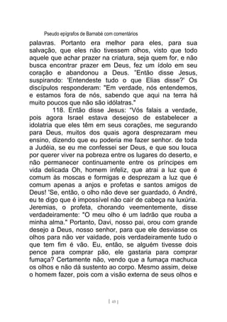 Pseudo epígrafos de Barnabé com comentários
palavras. Portanto era melhor para eles, para sua
salvação, que eles não tivessem olhos, visto que todo
aquele que achar prazer na criatura, seja quem for, e não
busca encontrar prazer em Deus, fez um ídolo em seu
coração e abandonou a Deus. ”Então disse Jesus,
suspirando: 'Entendeste tudo o que Elias disse?' Os
discípulos responderam: "Em verdade, nós entendemos,
e estamos fora de nós, sabendo que aqui na terra há
muito poucos que não são idólatras."
118. Então disse Jesus: “Vós falais a verdade,
pois agora Israel estava desejoso de estabelecer a
idolatria que eles têm em seus corações, me segurando
para Deus, muitos dos quais agora desprezaram meu
ensino, dizendo que eu poderia me fazer senhor. de toda
a Judéia, se eu me confessei ser Deus, e que sou louca
por querer viver na pobreza entre os lugares do deserto, e
não permanecer continuamente entre os príncipes em
vida delicada Oh, homem infeliz, que atrai a luz que é
comum às moscas e formigas e desprezam a luz que é
comum apenas a anjos e profetas e santos amigos de
Deus! 'Se, então, o olho não deve ser guardado, ó André,
eu te digo que é impossível não cair de cabeça na luxúria.
Jeremias, o profeta, chorando veementemente, disse
verdadeiramente: "O meu olho é um ladrão que rouba a
minha alma." Portanto, Davi, nosso pai, orou com grande
desejo a Deus, nosso senhor, para que ele desviasse os
olhos para não ver vaidade, pois verdadeiramente tudo o
que tem fim é vão. Eu, então, se alguém tivesse dois
pence para comprar pão, ele gastaria para comprar
fumaça? Certamente não, vendo que a fumaça machuca
os olhos e não dá sustento ao corpo. Mesmo assim, deixe
o homem fazer, pois com a visão externa de seus olhos e
[ 45 ]
 