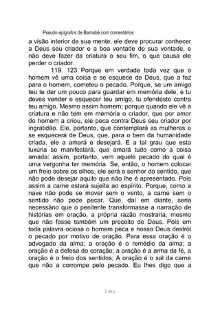 Pseudo epígrafos de Barnabé com comentários
a visão interior de sua mente, ele deve procurar conhecer
a Deus seu criador e a boa vontade de sua vontade, e
não deve fazer da criatura o seu fim, o que causa ele
perder o criador.
119. 123 Porque em verdade toda vez que o
homem vê uma coisa e se esquece de Deus, que a fez
para o homem, cometeu o pecado. Porque, se um amigo
teu te der um pouco para guardar em memória dele, e tu
deves vender e esquecer teu amigo, tu ofendeste contra
teu amigo. Mesmo assim homem; porque quando ele vê a
criatura e não tem em memória o criador, que por amor
do homem a criou, ele peca contra Deus seu criador por
ingratidão. Ele, portanto, que contemplará as mulheres e
se esquecerá de Deus, que, para o bem da humanidade
criada, ele a amará e desejará. E a tal grau que esta
luxúria se manifestará, que amará tudo como a coisa
amada: assim, portanto, vem aquele pecado do qual é
uma vergonha ter memória. Se, então, o homem colocar
um freio sobre os olhos, ele será o senhor do sentido, que
não pode desejar aquilo que não lhe é apresentado. Pois
assim a carne estará sujeita ao espírito. Porque, como a
nave não pode se mover sem o vento, a carne sem o
sentido não pode pecar. Que, daí em diante, seria
necessário que o penitente transformasse a narração de
histórias em oração, a própria razão mostraria, mesmo
que não fosse também um preceito de Deus. Pois em
toda palavra ociosa o homem peca e nosso Deus destrói
o pecado por motivo de oração. Para essa oração é o
advogado da alma; a oração é o remédio da alma; a
oração é a defesa do coração; a oração é a arma da fé, a
oração é o freio dos sentidos; A oração é o sal da carne
que não a corrompe pelo pecado. Eu lhes digo que a
[ 46 ]
 