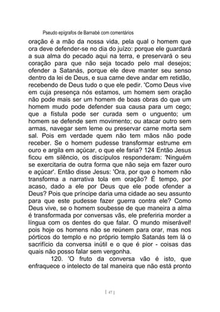 Pseudo epígrafos de Barnabé com comentários
oração é a mão da nossa vida, pela qual o homem que
ora deve defender-se no dia do juízo: porque ele guardará
a sua alma do pecado aqui na terra, e preservará o seu
coração para que não seja tocado pelo mal desejos;
ofender a Satanás, porque ele deve manter seu senso
dentro da lei de Deus, e sua carne deve andar em retidão,
recebendo de Deus tudo o que ele pedir. 'Como Deus vive
em cuja presença nós estamos, um homem sem oração
não pode mais ser um homem de boas obras do que um
homem mudo pode defender sua causa para um cego;
que a fístula pode ser curada sem o unguento; um
homem se defende sem movimento; ou atacar outro sem
armas, navegar sem leme ou preservar carne morta sem
sal. Pois em verdade quem não tem mãos não pode
receber. Se o homem pudesse transformar estrume em
ouro e argila em açúcar, o que ele faria? 124 Então Jesus
ficou em silêncio, os discípulos responderam: 'Ninguém
se exercitaria de outra forma que não seja em fazer ouro
e açúcar'. Então disse Jesus: 'Ora, por que o homem não
transforma a narrativa tola em oração? É tempo, por
acaso, dado a ele por Deus que ele pode ofender a
Deus? Pois que príncipe daria uma cidade ao seu assunto
para que este pudesse fazer guerra contra ele? Como
Deus vive, se o homem soubesse de que maneira a alma
é transformada por conversas vãs, ele preferiria morder a
língua com os dentes do que falar. O mundo miserável!
pois hoje os homens não se reúnem para orar, mas nos
pórticos do templo e no próprio templo Satanás tem lá o
sacrifício da conversa inútil e o que é pior - coisas das
quais não posso falar sem vergonha.
120. 'O fruto da conversa vão é isto, que
enfraquece o intelecto de tal maneira que não está pronto
[ 47 ]
 
