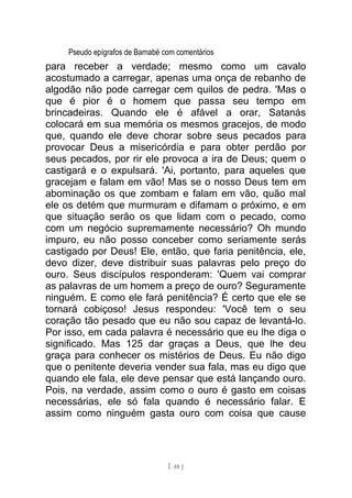 Pseudo epígrafos de Barnabé com comentários
para receber a verdade; mesmo como um cavalo
acostumado a carregar, apenas uma onça de rebanho de
algodão não pode carregar cem quilos de pedra. 'Mas o
que é pior é o homem que passa seu tempo em
brincadeiras. Quando ele é afável a orar, Satanás
colocará em sua memória os mesmos gracejos, de modo
que, quando ele deve chorar sobre seus pecados para
provocar Deus a misericórdia e para obter perdão por
seus pecados, por rir ele provoca a ira de Deus; quem o
castigará e o expulsará. 'Ai, portanto, para aqueles que
gracejam e falam em vão! Mas se o nosso Deus tem em
abominação os que zombam e falam em vão, quão mal
ele os detém que murmuram e difamam o próximo, e em
que situação serão os que lidam com o pecado, como
com um negócio supremamente necessário? Oh mundo
impuro, eu não posso conceber como seriamente serás
castigado por Deus! Ele, então, que faria penitência, ele,
devo dizer, deve distribuir suas palavras pelo preço do
ouro. Seus discípulos responderam: 'Quem vai comprar
as palavras de um homem a preço de ouro? Seguramente
ninguém. E como ele fará penitência? É certo que ele se
tornará cobiçoso! Jesus respondeu: 'Você tem o seu
coração tão pesado que eu não sou capaz de levantá-lo.
Por isso, em cada palavra é necessário que eu lhe diga o
significado. Mas 125 dar graças a Deus, que lhe deu
graça para conhecer os mistérios de Deus. Eu não digo
que o penitente deveria vender sua fala, mas eu digo que
quando ele fala, ele deve pensar que está lançando ouro.
Pois, na verdade, assim como o ouro é gasto em coisas
necessárias, ele só fala quando é necessário falar. E
assim como ninguém gasta ouro com coisa que cause
[ 48 ]
 