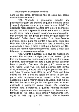 Pseudo epígrafos de Barnabé com comentários
dano ao seu corpo, tampouco fale de coisa que possa
causar dano à sua alma.
121. 'Quando o governador prender um
prisioneiro a quem ele examina enquanto o notário anota
[o caso], diga-me, como é que esse homem fala?' Os
discípulos responderam: "Ele fala com temor e ao mesmo
tempo, para não suspeitar de si mesmo, e tem o cuidado
de não dizer nada que possa desagradar ao governador,
mas procura falar um pouco por meio do qual possa ser
libertado". Então, Jesus respondeu: 'Isto deve fazer o
penitente, então, para não perder a sua alma. Para isso
Deus deu dois anjos a cada homem para os notários, um
escrevendo o bem, o outro o mal que o homem faz. Se,
então, um homem receber misericórdia, deixe-o medir sua
fala mais do que o ouro é medido.
122. 'Quanto à avareza, isso deve ser mudado em
esmola. Em verdade vos digo que, assim como o jorro
tem por fim o centro, assim o avarento tem o inferno para
o seu fim, pois é impossível para o avaro possuir qualquer
bem no paraíso. Conhecei vós por quê? porque eu te
direi. Como Deus vive, em cuja presença está minha
alma, o avarento, embora cale a língua, pelas suas obras
diz: "Não há outro Deus além de mim". Visto que tudo
quanto ele tem é que ele gosta de gastar a seu bel-
prazer, não considerando o seu começo ou fim, que ele
nasceu nu e que o morrer deixa tudo. Agora, diga-me: se
Herodes lhe desse um jardim para guardares, e fostes
afeiçoado a possuíres como donos, não enviando
nenhum fruto a Herodes, e quando Herodes mandou
frutificar, expulsaram seus mensageiros e disseram-me:
tornando-se reis sobre esse jardim? Certamente sim.
Agora eu lhes digo que até mesmo 126 o homem
[ 49 ]
 
