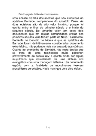 Pseudo epígrafos de Barnabé com comentários
uma análise de três documentos que são atribuídos ao
apóstolo Barnabé, companheiro do apóstolo Paulo. As
duas epístolas são de alto valor histórico porque foi
escrita entre o final do primeiro século e o início do
segundo século. De tamanho valor tem estes dois
documentos que em muitas comunidades cristãs dos
primeiros séculos, elas faziam parte do Novo Testamento.
Somente no Concílio de Nicéia é que as epístolas de
Barnabé foram definitivamente consideradas documento
extra-bíblico, não podendo mais ser anexado aos códices.
Quanto ao evangelho de Barnabé, não resta dúvida que
se trata de uma falsificação muito posterior,
provavelmente do século XIV e escrita ainda por algum
muçulmano que visivelmente fez uma síntese dos
evangelhos com uma roupagem islâmica. Um documento
espúrio com a finalidade de muçulmanos fazerem
proselitismo de cristãos. Nada mais que uma obra risível.
[ 5 ]
 