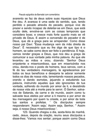 Pseudo epígrafos de Barnabé com comentários
avarento se faz de deus sobre suas riquezas que Deus
lhe deu. A avareza é uma sede do sentido, que, tendo
perdido o pecado através do pecado, porque vive de
prazer e sendo incapaz de deleitar-se em Deus, que está
oculto dele, envolve-se com as coisas temporais que
considera boas; e cresce mais forte quanto mais se vê
privado de Deus. E assim a conversão do pecador é de
Deus, que dá a graça para se arrepender. Como disse
nosso pai Davi: "Essa mudança vem da mão direita de
Deus". É necessário que eu lhe diga de que tipo é o
homem, se sabe como deve ser feito o penitência. E hoje,
vamos render graças a Deus, que nos deu a graça de
comunicar a sua vontade pela minha palavra. Ao que ele
levantou as mãos e orou, dizendo: 'Senhor Deus
onipotente e misericordioso, que em misericórdia nos
criou, dando-nos o posto de homens, teus servos, com a
fé do teu verdadeiro mensageiro, te agradecemos por
todos os teus benefícios e desejaria te adorar somente
todos os dias de nossa vida, lamentando nossos pecados,
orando e dando esmolas, jejuando e estudando tua
palavra, instruindo aqueles que são ignorantes de tua
vontade, sofrendo do mundo por amor de ti, e desistindo
de nossa vida até a morte para te servir. Ó Senhor, salva-
nos de Satanás, da carne e do mundo, assim como tu
salvaste teus eleitos por amor a ti mesmo e por amor de
teu mensageiro por quem tu criaste, e por amor de toda
tua santos e profetas. ' Os discípulos sempre
responderam: 'Assim seja,' Assim seja, Senhor, '' Assim
seja, ó nosso Deus misericordioso '.
123. Quando chegou o dia, sexta-feira de manhã,
cedo, Jesus, depois da oração, reuniu seus discípulos e
disse-lhes: 'Vamos nos sentar; porque assim como Deus
[ 50 ]
 