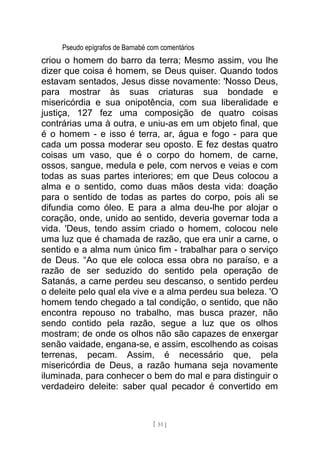 Pseudo epígrafos de Barnabé com comentários
criou o homem do barro da terra; Mesmo assim, vou lhe
dizer que coisa é homem, se Deus quiser. Quando todos
estavam sentados, Jesus disse novamente: 'Nosso Deus,
para mostrar às suas criaturas sua bondade e
misericórdia e sua onipotência, com sua liberalidade e
justiça, 127 fez uma composição de quatro coisas
contrárias uma à outra, e uniu-as em um objeto final, que
é o homem - e isso é terra, ar, água e fogo - para que
cada um possa moderar seu oposto. E fez destas quatro
coisas um vaso, que é o corpo do homem, de carne,
ossos, sangue, medula e pele, com nervos e veias e com
todas as suas partes interiores; em que Deus colocou a
alma e o sentido, como duas mãos desta vida: doação
para o sentido de todas as partes do corpo, pois ali se
difundia como óleo. E para a alma deu-lhe por alojar o
coração, onde, unido ao sentido, deveria governar toda a
vida. 'Deus, tendo assim criado o homem, colocou nele
uma luz que é chamada de razão, que era unir a carne, o
sentido e a alma num único fim - trabalhar para o serviço
de Deus. “Ao que ele coloca essa obra no paraíso, e a
razão de ser seduzido do sentido pela operação de
Satanás, a carne perdeu seu descanso, o sentido perdeu
o deleite pelo qual ela vive e a alma perdeu sua beleza. 'O
homem tendo chegado a tal condição, o sentido, que não
encontra repouso no trabalho, mas busca prazer, não
sendo contido pela razão, segue a luz que os olhos
mostram; de onde os olhos não são capazes de enxergar
senão vaidade, engana-se, e assim, escolhendo as coisas
terrenas, pecam. Assim, é necessário que, pela
misericórdia de Deus, a razão humana seja novamente
iluminada, para conhecer o bem do mal e para distinguir o
verdadeiro deleite: saber qual pecador é convertido em
[ 51 ]
 
