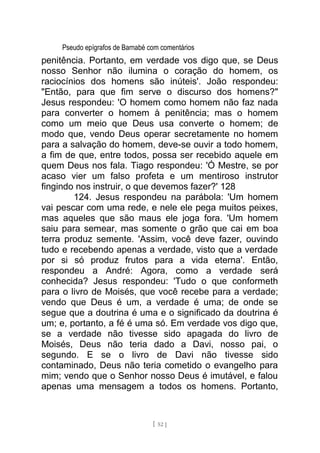 Pseudo epígrafos de Barnabé com comentários
penitência. Portanto, em verdade vos digo que, se Deus
nosso Senhor não ilumina o coração do homem, os
raciocínios dos homens são inúteis'. João respondeu:
"Então, para que fim serve o discurso dos homens?"
Jesus respondeu: 'O homem como homem não faz nada
para converter o homem à penitência; mas o homem
como um meio que Deus usa converte o homem; de
modo que, vendo Deus operar secretamente no homem
para a salvação do homem, deve-se ouvir a todo homem,
a fim de que, entre todos, possa ser recebido aquele em
quem Deus nos fala. Tiago respondeu: 'Ó Mestre, se por
acaso vier um falso profeta e um mentiroso instrutor
fingindo nos instruir, o que devemos fazer?' 128
124. Jesus respondeu na parábola: 'Um homem
vai pescar com uma rede, e nele ele pega muitos peixes,
mas aqueles que são maus ele joga fora. 'Um homem
saiu para semear, mas somente o grão que cai em boa
terra produz semente. 'Assim, você deve fazer, ouvindo
tudo e recebendo apenas a verdade, visto que a verdade
por si só produz frutos para a vida eterna'. Então,
respondeu a André: Agora, como a verdade será
conhecida? Jesus respondeu: 'Tudo o que conformeth
para o livro de Moisés, que você recebe para a verdade;
vendo que Deus é um, a verdade é uma; de onde se
segue que a doutrina é uma e o significado da doutrina é
um; e, portanto, a fé é uma só. Em verdade vos digo que,
se a verdade não tivesse sido apagada do livro de
Moisés, Deus não teria dado a Davi, nosso pai, o
segundo. E se o livro de Davi não tivesse sido
contaminado, Deus não teria cometido o evangelho para
mim; vendo que o Senhor nosso Deus é imutável, e falou
apenas uma mensagem a todos os homens. Portanto,
[ 52 ]
 