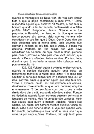 Pseudo epígrafos de Barnabé com comentários
quando o mensageiro de Deus vier, ele virá para limpar
tudo o que o ímpio contaminou o meu livro. ' Então
respondeu aquele que escreve: 'Ó Mestre, o que fará o
homem quando a lei for achada contaminada e o falso
profeta falar?' Respondeu Jesus: Grande é a tua
pergunta, ó Barnabé; por isso, eu te digo que nesse
tempo poucos são salvos, visto que os homens não
consideram o seu fim, que é Deus. Como Deus vive em
cuja presença está a minha alma, toda doutrina que
desviar o homem do seu fim, que é Deus, é a mais má
doutrina. Portanto, há três coisas que você deve
considerar em doutrina, ou seja, amor a Deus, piedade
para com o próximo e ódio para com você mesmo, que
ofende a Deus e ofende-o todos os dias. Por isso toda
doutrina que é contrária a essas três cabeças evita,
porque é muito má.
125. 129 Voltarei agora à avareza e digo-vos que,
quando o sentido desejaria adquirir uma coisa ou
tenazmente mantê-la, a razão deve dizer: "Tal coisa terá
seu fim". É certo que se tiver um fim é loucura amá-lo. Por
isso, convém amar e guardar aquilo que não terá fim.
'Deixe a avareza, então, ser transformada em esmola,
distribuindo corretamente o que [um homem] adquiriu
erroneamente. 'E deixe-o fazer com que o que a mão
direita deve dar a mão esquerda não deve saber'. Porque
os hipócritas quando fazem esmolas desejam ser vistos e
louvados do mundo. Mas na verdade são vaidosos, visto
que aquele para quem o homem trabalha, recebe seu
salário. Se, então, um homem receber qualquer coisa de
Deus, cabe a ele servir a Deus. E veja que quando você
faz esmola, considera que está dando a Deus tudo o que
você dá por amor a Deus. Portanto, não seja lento para
[ 53 ]
 