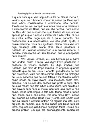 Pseudo epígrafos de Barnabé com comentários
a quem quer que viva segundo a lei de Deus? Certo é,
irmãos, que, se o homem, como diz nosso pai Davi, com
seus olhos considerasse a eternidade, não pecaria.
'Exaltar-se em seu coração é apenas prender a piedade e
a misericórdia de Deus, que ele não perdoa. Para nosso
pai Davi diz que o nosso Deus se lembra de que somos
apenas pó e que o nosso espírito vai e não volta. O que
se exalta, então, nega que ele é pó e, portanto, não
conhecendo sua necessidade, ele não pede ajuda, e
assim enfurece Deus seu ajudante. Como Deus vive em
cuja presença está minha alma, Deus perdoaria a
Satanás se Satanás conhecesse sua própria miséria, e
pedisse misericórdia ao seu Criador, que é abençoado
para sempre.
128. Assim, irmãos, eu, um homem pó e barro
que andam sobre a terra, vos digo: Faze penitência e
conhece os vossos pecados. Eu digo, irmãos, que
Satanás, por meio da tropa romana, os enganou quando
disseste que eu era Deus. Portanto, guardai-vos de que
não os credes, visto que eles caíram debaixo da maldição
de Deus, servindo aos deuses falsos e mentirosos; assim
como nosso pai Davi invoca uma maldição sobre eles,
dizendo: "Os deuses das nações são prata e ouro, obra
de suas mãos; que têm olhos e não vêem, têm ouvidos e
não ouvem, têm nariz e cheiro, não têm uma boca e não
coma, tenha uma língua e fale não, tenha mãos e toque
não, tenha pés e não ande. Por isso disse Davi, nosso
pai, orando ao nosso Deus vivo: "Como eles sejam eles
que os fazem e confiam neles." 'Ó orgulho inaudito, este
orgulho do homem, que sendo criado por Deus fora da
terra, esquece sua condição e desejaria fazer Deus a seu
próprio prazer! Em que ele silenciosamente zomba de
[ 57 ]
 