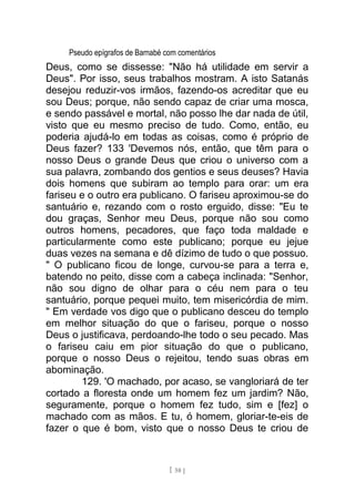 Pseudo epígrafos de Barnabé com comentários
Deus, como se dissesse: "Não há utilidade em servir a
Deus". Por isso, seus trabalhos mostram. A isto Satanás
desejou reduzir-vos irmãos, fazendo-os acreditar que eu
sou Deus; porque, não sendo capaz de criar uma mosca,
e sendo passável e mortal, não posso lhe dar nada de útil,
visto que eu mesmo preciso de tudo. Como, então, eu
poderia ajudá-lo em todas as coisas, como é próprio de
Deus fazer? 133 'Devemos nós, então, que têm para o
nosso Deus o grande Deus que criou o universo com a
sua palavra, zombando dos gentios e seus deuses? Havia
dois homens que subiram ao templo para orar: um era
fariseu e o outro era publicano. O fariseu aproximou-se do
santuário e, rezando com o rosto erguido, disse: "Eu te
dou graças, Senhor meu Deus, porque não sou como
outros homens, pecadores, que faço toda maldade e
particularmente como este publicano; porque eu jejue
duas vezes na semana e dê dízimo de tudo o que possuo.
" O publicano ficou de longe, curvou-se para a terra e,
batendo no peito, disse com a cabeça inclinada: "Senhor,
não sou digno de olhar para o céu nem para o teu
santuário, porque pequei muito, tem misericórdia de mim.
" Em verdade vos digo que o publicano desceu do templo
em melhor situação do que o fariseu, porque o nosso
Deus o justificava, perdoando-lhe todo o seu pecado. Mas
o fariseu caiu em pior situação do que o publicano,
porque o nosso Deus o rejeitou, tendo suas obras em
abominação.
129. 'O machado, por acaso, se vangloriará de ter
cortado a floresta onde um homem fez um jardim? Não,
seguramente, porque o homem fez tudo, sim e [fez] o
machado com as mãos. E tu, ó homem, gloriar-te-eis de
fazer o que é bom, visto que o nosso Deus te criou de
[ 58 ]
 