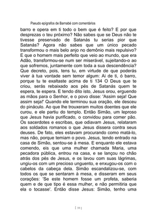 Pseudo epígrafos de Barnabé com comentários
barro e opera em ti todo o bem que é feito? E por que
desprezas o teu próximo? Não sabes que se Deus não te
tivesse preservado de Satanás tu serias pior que
Satanás? Agora não sabes que um único pecado
transformou o mais belo anjo no demônio mais repulsivo?
E que o homem mais perfeito que veio ao mundo, que era
Adão, transformou-se num ser miserável, sujeitando-o ao
que sofremos, juntamente com toda a sua descendência?
Que decreto, pois, tens tu, em virtude de que poderás
viver à tua vontade sem temor algum: Ai de ti, ó barro,
porque tu te exaltaste acima de ti 134 O Deus que te
criou, serás rebaixado aos pés de Satanás quem te
espera, te espera. E tendo dito isto, Jesus orou, erguendo
as mãos para o Senhor, e o povo disse: 'Assim seja! Que
assim seja!' Quando ele terminou sua oração, ele desceu
do pináculo. Ao que lhe trouxeram muitos doentes que ele
curou, e ele partiu do templo. Então Simão, um leproso
que Jesus havia purificado, o convidou para comer pão.
Os sacerdotes e escribas, que odiavam Jesus, relataram
aos soldados romanos o que Jesus dissera contra seus
deuses. De fato, eles estavam procurando como matá-lo,
mas não, porque temiam o povo. Jesus, tendo entrado na
casa de Simão, sentou-se à mesa. E enquanto ele estava
comendo, eis que uma mulher chamada Maria, uma
pecadora pública, entrou na casa, e se lançou no chão
atrás dos pés de Jesus, e os lavou com suas lágrimas,
ungiu-os com um precioso unguento, e enxugou-os com o
cabelos da cabeça dela. Simão escandalizou-se, com
todos os que se sentaram à mesa, e disseram em seus
corações: 'Se este homem fosse um profeta, saberia
quem e de que tipo é essa mulher, e não permitiria que
ela o tocasse'. Então disse Jesus: Simão, tenho uma
[ 59 ]
 