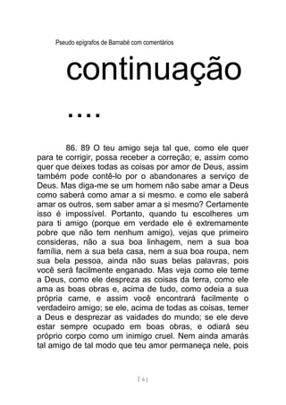 Pseudo epígrafos de Barnabé com comentários
continuação
....
86. 89 O teu amigo seja tal que, como ele quer
para te corrigir, possa receber a correção; e, assim como
quer que deixes todas as coisas por amor de Deus, assim
também pode contê-lo por o abandonares a serviço de
Deus. Mas diga-me se um homem não sabe amar a Deus
como saberá como amar a si mesmo. e como ele saberá
amar os outros, sem saber amar a si mesmo? Certamente
isso é impossível. Portanto, quando tu escolheres um
para ti amigo (porque em verdade ele é extremamente
pobre que não tem nenhum amigo), vejas que primeiro
consideras, não a sua boa linhagem, nem a sua boa
família, nem a sua bela casa, nem a sua boa roupa, nem
sua bela pessoa, ainda não suas belas palavras, pois
você será facilmente enganado. Mas veja como ele teme
a Deus, como ele despreza as coisas da terra, como ele
ama as boas obras e, acima de tudo, como odeia a sua
própria carne, e assim você encontrará facilmente o
verdadeiro amigo; se ele, acima de todas as coisas, temer
a Deus e desprezar as vaidades do mundo; se ele deve
estar sempre ocupado em boas obras, e odiará seu
próprio corpo como um inimigo cruel. Nem ainda amarás
tal amigo de tal modo que teu amor permaneça nele, pois
[ 6 ]
 