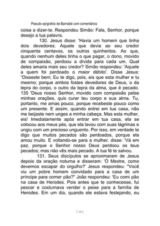 Pseudo epígrafos de Barnabé com comentários
coisa a dizer-te. Respondeu Simão: Fala, Senhor, porque
desejo a tua palavra.
130. Jesus disse: 'Havia um homem que tinha
dois devedores. Aquele que devia ao seu credor
cinquenta centavos, os outros quinhentos. Ao que,
quando nenhum deles tinha o que pagar, o dono, movido
de compaixão, perdoou a dívida para cada um. Qual
deles amaria mais seu credor? Simão respondeu: 'Aquele
a quem foi perdoado o maior débito'. Disse Jesus:
“Disseste bem; Eu te digo, pois, eis que esta mulher e tu
mesmo; porque ambos fostes devedores de Deus, o da
lepra do corpo, o outro da lepra da alma, que é pecado.
135 'Deus nosso Senhor, movido com compaixão pelas
minhas orações, quis curar teu corpo e sua alma. Tu,
portanto, me amas pouco, porque recebeste pouco como
um presente. E assim, quando entrei em tua casa, não
me beijaste nem unges a minha cabeça. Mas esta mulher,
eis! Imediatamente após entrar em tua casa, ela se
colocou aos meus pés, que ela lavou com suas lágrimas e
ungiu com um precioso unguento. Por isso, em verdade te
digo que muitos pecados são perdoados, porque ela
amou muito. E voltando-se para a mulher, disse: 'Vá em
paz, porque o Senhor nosso Deus perdoou os teus
pecados; mas não vês mais pecado. A tua fé te salvou.
131. Seus discípulos se aproximaram de Jesus
depois da oração noturna e disseram: 'Ó Mestre, como
devemos escapar do orgulho?' Jesus respondeu: "Você
viu um pobre homem convidado para a casa de um
príncipe para comer pão?" João respondeu: 'Eu comi pão
na casa de Herodes. Pois antes que te conhecesse, fui
pescar e costumava vender o peixe para a família de
Herodes. Em um dia, quando ele estava festejando, eu
[ 60 ]
 