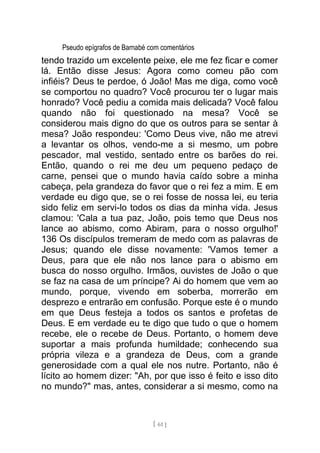Pseudo epígrafos de Barnabé com comentários
tendo trazido um excelente peixe, ele me fez ficar e comer
lá. Então disse Jesus: Agora como comeu pão com
infiéis? Deus te perdoe, ó João! Mas me diga, como você
se comportou no quadro? Você procurou ter o lugar mais
honrado? Você pediu a comida mais delicada? Você falou
quando não foi questionado na mesa? Você se
considerou mais digno do que os outros para se sentar à
mesa? João respondeu: 'Como Deus vive, não me atrevi
a levantar os olhos, vendo-me a si mesmo, um pobre
pescador, mal vestido, sentado entre os barões do rei.
Então, quando o rei me deu um pequeno pedaço de
carne, pensei que o mundo havia caído sobre a minha
cabeça, pela grandeza do favor que o rei fez a mim. E em
verdade eu digo que, se o rei fosse de nossa lei, eu teria
sido feliz em servi-lo todos os dias da minha vida. Jesus
clamou: 'Cala a tua paz, João, pois temo que Deus nos
lance ao abismo, como Abiram, para o nosso orgulho!'
136 Os discípulos tremeram de medo com as palavras de
Jesus; quando ele disse novamente: 'Vamos temer a
Deus, para que ele não nos lance para o abismo em
busca do nosso orgulho. Irmãos, ouvistes de João o que
se faz na casa de um príncipe? Ai do homem que vem ao
mundo, porque, vivendo em soberba, morrerão em
desprezo e entrarão em confusão. Porque este é o mundo
em que Deus festeja a todos os santos e profetas de
Deus. E em verdade eu te digo que tudo o que o homem
recebe, ele o recebe de Deus. Portanto, o homem deve
suportar a mais profunda humildade; conhecendo sua
própria vileza e a grandeza de Deus, com a grande
generosidade com a qual ele nos nutre. Portanto, não é
lícito ao homem dizer: "Ah, por que isso é feito e isso dito
no mundo?" mas, antes, considerar a si mesmo, como na
[ 61 ]
 