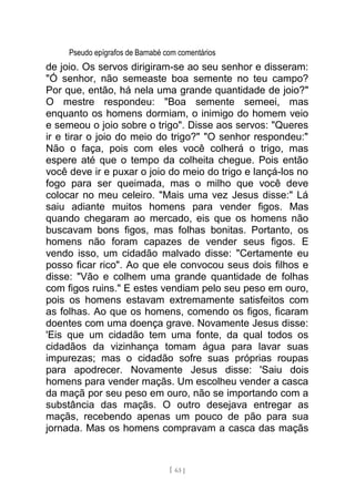 Pseudo epígrafos de Barnabé com comentários
de joio. Os servos dirigiram-se ao seu senhor e disseram:
"Ó senhor, não semeaste boa semente no teu campo?
Por que, então, há nela uma grande quantidade de joio?"
O mestre respondeu: "Boa semente semeei, mas
enquanto os homens dormiam, o inimigo do homem veio
e semeou o joio sobre o trigo". Disse aos servos: "Queres
ir e tirar o joio do meio do trigo?" "O senhor respondeu:"
Não o faça, pois com eles você colherá o trigo, mas
espere até que o tempo da colheita chegue. Pois então
você deve ir e puxar o joio do meio do trigo e lançá-los no
fogo para ser queimada, mas o milho que você deve
colocar no meu celeiro. "Mais uma vez Jesus disse:" Lá
saiu adiante muitos homens para vender figos. Mas
quando chegaram ao mercado, eis que os homens não
buscavam bons figos, mas folhas bonitas. Portanto, os
homens não foram capazes de vender seus figos. E
vendo isso, um cidadão malvado disse: "Certamente eu
posso ficar rico". Ao que ele convocou seus dois filhos e
disse: "Vão e colhem uma grande quantidade de folhas
com figos ruins." E estes vendiam pelo seu peso em ouro,
pois os homens estavam extremamente satisfeitos com
as folhas. Ao que os homens, comendo os figos, ficaram
doentes com uma doença grave. Novamente Jesus disse:
'Eis que um cidadão tem uma fonte, da qual todos os
cidadãos da vizinhança tomam água para lavar suas
impurezas; mas o cidadão sofre suas próprias roupas
para apodrecer. Novamente Jesus disse: 'Saiu dois
homens para vender maçãs. Um escolheu vender a casca
da maçã por seu peso em ouro, não se importando com a
substância das maçãs. O outro desejava entregar as
maçãs, recebendo apenas um pouco de pão para sua
jornada. Mas os homens compravam a casca das maçãs
[ 63 ]
 
