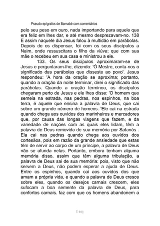 Pseudo epígrafos de Barnabé com comentários
pelo seu peso em ouro, nada importando para aquele que
era feliz em lhes dar, e até mesmo desprezavam-no. 138
E assim naquele dia Jesus falou à multidão em parábolas.
Depois de os dispensar, foi com os seus discípulos a
Naim, onde ressuscitara o filho da viúva; que com sua
mãe o recebeu em sua casa e ministrou a ele.
133. Os seus discípulos aproximaram-se de
Jesus e perguntaram-lhe, dizendo: 'Ó Mestre, conta-nos o
significado das parábolas que disseste ao povo'. Jesus
respondeu: 'A hora da oração se aproxima; portanto,
quando a oração da noite terminar, direi o significado das
parábolas. Quando a oração terminou, os discípulos
chegaram perto de Jesus e ele lhes disse: 'O homem que
semeia na estrada, nas pedras, nos espinhos, na boa
terra, é aquele que ensina a palavra de Deus, que cai
sobre um grande número de homens. 'Ele cai na estrada
quando chega aos ouvidos dos marinheiros e mercadores
que, por causa das longas viagens que fazem, e da
variedade de nações com as quais eles lidam, têm a
palavra de Deus removida de sua memória por Satanás .
Ela cai nas pedras quando chega aos ouvidos dos
cortesãos, pois em razão da grande ansiedade que estas
têm de servir ao corpo de um príncipe, a palavra de Deus
não se afunda nelas. Portanto, embora tenham alguma
memória disso, assim que têm alguma tribulação, a
palavra de Deus sai de sua memória: pois, visto que não
servem a Deus, não podem esperar a ajuda de Deus.
Entre os espinhos, quando cai aos ouvidos dos que
amam a própria vida, e quando a palavra de Deus cresce
sobre eles, quando os desejos carnais crescem, eles
sufocam a boa semente da palavra de Deus, para
confortos carnais. faz com que os homens abandonem a
[ 64 ]
 