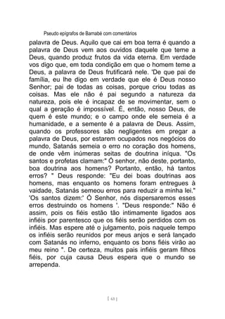 Pseudo epígrafos de Barnabé com comentários
palavra de Deus. Aquilo que cai em boa terra é quando a
palavra de Deus vem aos ouvidos daquele que teme a
Deus, quando produz frutos da vida eterna. Em verdade
vos digo que, em toda condição em que o homem teme a
Deus, a palavra de Deus frutificará nele. 'De que pai de
família, eu lhe digo em verdade que ele é Deus nosso
Senhor; pai de todas as coisas, porque criou todas as
coisas. Mas ele não é pai segundo a natureza da
natureza, pois ele é incapaz de se movimentar, sem o
qual a geração é impossível. É, então, nosso Deus, de
quem é este mundo; e o campo onde ele semeia é a
humanidade, e a semente é a palavra de Deus. Assim,
quando os professores são negligentes em pregar a
palavra de Deus, por estarem ocupados nos negócios do
mundo, Satanás semeia o erro no coração dos homens,
de onde vêm inúmeras seitas de doutrina iníqua. "Os
santos e profetas clamam:" Ó senhor, não deste, portanto,
boa doutrina aos homens? Portanto, então, há tantos
erros? " Deus responde: "Eu dei boas doutrinas aos
homens, mas enquanto os homens foram entregues à
vaidade, Satanás semeou erros para reduzir a minha lei."
'Os santos dizem:' Ó Senhor, nós dispersaremos esses
erros destruindo os homens '. "Deus responde:" Não é
assim, pois os fiéis estão tão intimamente ligados aos
infiéis por parentesco que os fiéis serão perdidos com os
infiéis. Mas espere até o julgamento, pois naquele tempo
os infiéis serão reunidos por meus anjos e será lançado
com Satanás no inferno, enquanto os bons fiéis virão ao
meu reino ". De certeza, muitos pais infiéis geram filhos
fiéis, por cuja causa Deus espera que o mundo se
arrependa.
[ 65 ]
 