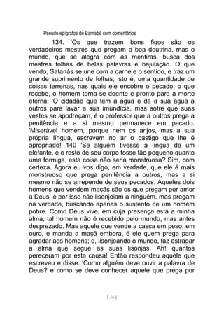 Pseudo epígrafos de Barnabé com comentários
134. 'Os que trazem bons figos são os
verdadeiros mestres que pregam a boa doutrina, mas o
mundo, que se alegra com as mentiras, busca dos
mestres folhas de belas palavras e bajulação. O que
vendo, Satanás se une com a carne e o sentido, e traz um
grande suprimento de folhas; isto é, uma quantidade de
coisas terrenas, nas quais ele encobre o pecado; o que
recebe, o homem torna-se doente e pronto para a morte
eterna. 'O cidadão que tem a água e dá a sua água a
outros para lavar a sua imundícia, mas sofre que suas
vestes se apodreçam, é o professor que a outros prega a
penitência e a si mesmo permanece em pecado.
'Miserável homem, porque nem os anjos, mas a sua
própria língua, escrevem no ar o castigo que lhe é
apropriado! 140 'Se alguém tivesse a língua de um
elefante, e o resto de seu corpo fosse tão pequeno quanto
uma formiga, esta coisa não seria monstruosa? Sim, com
certeza. Agora eu vos digo, em verdade, que ele é mais
monstruoso que prega penitência a outros, mas a si
mesmo não se arrepende de seus pecados. Aqueles dois
homens que vendem maçãs são os que pregam por amor
a Deus, e por isso não lisonjeiam a ninguém, mas pregam
na verdade, buscando apenas o sustento de um homem
pobre. Como Deus vive, em cuja presença está a minha
alma, tal homem não é recebido pelo mundo, mas antes
desprezado. Mas aquele que vende a casca em peso, em
ouro, e manda a maçã embora, é ele quem prega para
agradar aos homens; e, lisonjeando o mundo, faz estragar
a alma que segue as suas lisonjas. Ah! quantos
pereceram por esta causa! Então respondeu aquele que
escreveu e disse: 'Como alguém deve ouvir a palavra de
Deus? e como se deve conhecer aquele que prega por
[ 66 ]
 