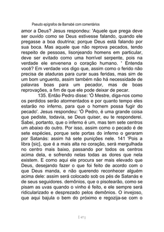 Pseudo epígrafos de Barnabé com comentários
amor a Deus? Jesus respondeu: 'Aquele que prega deve
ser ouvido como se Deus estivesse falando, quando ele
pregasse a boa doutrina; porque Deus está falando por
sua boca. Mas aquele que não reprova pecados, tendo
respeito de pessoas, lisonjeando homens em particular,
deve ser evitado como uma horrível serpente, pois na
verdade ele envenena o coração humano. ' Entenda
você? Em verdade vos digo que, assim como o ferido não
precisa de ataduras para curar suas feridas, mas sim de
um bom unguento, assim também não há necessidade de
palavras boas para um pecador, mas de boas
reprovações, a fim de que ele pode deixar de pecar.
135. Então Pedro disse: 'Ó Mestre, diga-nos como
os perdidos serão atormentados e por quanto tempo eles
estarão no inferno, para que o homem possa fugir do
pecado'. Jesus respondeu: 'Ó Pedro, é uma grande coisa
que pediste, todavia, se Deus quiser, eu te responderei.
Sabei, portanto, que o inferno é um, mas tem sete centros
um abaixo do outro. Por isso, assim como o pecado é de
sete espécies, porque sete portas do inferno o geraram
por Satanás: assim há sete punições nele. 141 'Pois a
libra {sic}, que é a mais alta no coração, será mergulhada
no centro mais baixo, passando por todos os centros
acima dela, e sofrendo nelas todas as dores que nela
existem. E como aqui ele procura ser mais elevado que
Deus, desejando fazer o que foi feito de acordo com o
que Deus manda, e não querendo reconhecer alguém
acima dele: assim será colocado sob os pés de Satanás e
de seus seguidores. demônios, que o pisotearão, como se
pisam as uvas quando o vinho é feito, e ele sempre será
ridicularizado e desprezado pelos demônios. O invejoso,
que aqui bajula o bem do próximo e regozija-se com o
[ 67 ]
 