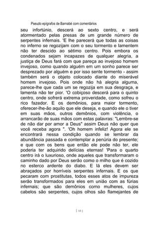 Pseudo epígrafos de Barnabé com comentários
seu infortúnio, descerá ao sexto centro, e será
atormentado pelas presas de um grande número de
serpentes infernais. 'E lhe parecerá que todas as coisas
no inferno se regozijam com o seu tormento e lamentem
não ter descido ao sétimo centro. Pois embora os
condenados sejam incapazes de qualquer alegria, a
justiça de Deus fará com que pareça ao invejoso homem
invejoso, como quando alguém em um sonho parece ser
desprezado por alguém e por isso sente tormento - assim
também será o objeto colocado diante do miserável
homem invejoso. Pois onde não há alegria alguma,
parece-lhe que cada um se regozija em sua desgraça, e
lamenta não ter pior. 'O cobiçoso descerá para o quinto
centro, onde sofrerá extrema proveridade, como sofreu o
rico fazedor. E os demônios, para maior tormento,
oferecer-lhe-ão aquilo que ele deseja, e quando ele o tiver
em suas mãos, outros demônios, com violência, o
arrancarão de suas mãos com estas palavras: "Lembre-se
de não dar por amor a Deus" assim Deus não quer que
você receba agora ". 'Oh homem infeliz! Agora ele se
encontrará nessa condição quando se lembrar da
abundância passada e contemplar a penúria do presente;
e que com os bens que então ele pode não ter, ele
poderia ter adquirido delícias eternas! 'Para o quarto
centro irá o luxurioso, onde aqueles que transformaram o
caminho dado por Deus serão como o milho que é cozido
no esterco ardente do diabo. E lá eles devem ser
abraçados por horríveis serpentes infernais. E os que
pecaram com prostitutas, todos esses atos de impureza
serão transformados para eles em união com as fúrias
infernais; que são demônios como mulheres, cujos
cabelos são serpentes, cujos olhos são flamejantes de
[ 68 ]
 
