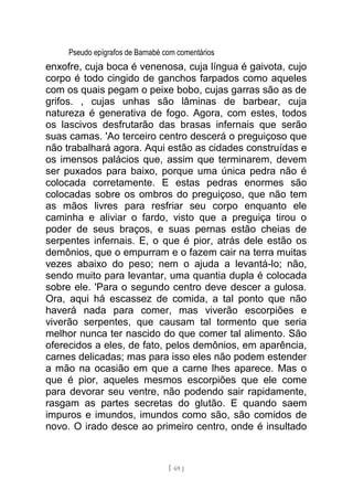 Pseudo epígrafos de Barnabé com comentários
enxofre, cuja boca é venenosa, cuja língua é gaivota, cujo
corpo é todo cingido de ganchos farpados como aqueles
com os quais pegam o peixe bobo, cujas garras são as de
grifos. , cujas unhas são lâminas de barbear, cuja
natureza é generativa de fogo. Agora, com estes, todos
os lascivos desfrutarão das brasas infernais que serão
suas camas. 'Ao terceiro centro descerá o preguiçoso que
não trabalhará agora. Aqui estão as cidades construídas e
os imensos palácios que, assim que terminarem, devem
ser puxados para baixo, porque uma única pedra não é
colocada corretamente. E estas pedras enormes são
colocadas sobre os ombros do preguiçoso, que não tem
as mãos livres para resfriar seu corpo enquanto ele
caminha e aliviar o fardo, visto que a preguiça tirou o
poder de seus braços, e suas pernas estão cheias de
serpentes infernais. E, o que é pior, atrás dele estão os
demônios, que o empurram e o fazem cair na terra muitas
vezes abaixo do peso; nem o ajuda a levantá-lo; não,
sendo muito para levantar, uma quantia dupla é colocada
sobre ele. 'Para o segundo centro deve descer a gulosa.
Ora, aqui há escassez de comida, a tal ponto que não
haverá nada para comer, mas viverão escorpiões e
viverão serpentes, que causam tal tormento que seria
melhor nunca ter nascido do que comer tal alimento. São
oferecidos a eles, de fato, pelos demônios, em aparência,
carnes delicadas; mas para isso eles não podem estender
a mão na ocasião em que a carne lhes aparece. Mas o
que é pior, aqueles mesmos escorpiões que ele come
para devorar seu ventre, não podendo sair rapidamente,
rasgam as partes secretas do glutão. E quando saem
impuros e imundos, imundos como são, são comidos de
novo. O irado desce ao primeiro centro, onde é insultado
[ 69 ]
 