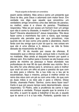 Pseudo epígrafos de Barnabé com comentários
assim serás idólatra. Mas ame-o como um presente que
Deus te deu, pois Deus o adornará com maior favor. Em
verdade vos digo que aquele que encontrou um
verdadeiro amigo encontrou uma das delícias do paraíso;
ou melhor, essa é a chave do paraíso. Thaddaeus
respondeu: 'Mas se por acaso um homem tiver um amigo
que não é como tu disseste, ó mestre? O que ele deveria
fazer? Deveria abandoná-lo? Jesus respondeu: 'Ele deve
fazer como o marinheiro faz com o navio, que navega
enquanto ele percebe que ele seja proveitoso, mas
quando ele vê isso como uma perda o abandona. Assim
farás com teu amigo que é pior do que tu: nas coisas em
que ele é uma ofensa a ti, deixa-o, se não te fores
deixado da misericórdia de Deus.
87. 'Ai do mundo por causa de ofensas. É
necessário que a ofensa venha, porque todo o mundo jaz
na maldade. Mas ainda ai daquele homem por quem a
ofensa vem. Era melhor para o homem se ele tivesse uma
pedra de moinho ao pescoço e fosse afundado nas
profundezas do mar 90 do que ofender seu vizinho. Se o
teu olho for uma ofensa para ti, arranca-o; pois é melhor
que você vá com um olho só para o paraíso do que com
os dois para o inferno. Se a tua mão ou o teu pé te
escandalizar, faça o mesmo, porque é melhor entrar no
reino dos céus com um pé ou com uma mão, do que com
as duas mãos e os dois pés ir para o inferno. Disse
Simão, chamado Pedro: 'Senhor, como devo fazer isso?
Certo é que em pouco tempo serei desmembrado. Jesus
respondeu: 'Ó Pedro, adie a prudência da carne e logo
encontrará a verdade. Porque aquele que te ensina é o
teu olho, e quem te ajuda a trabalhar é teu pé, e aquele
que te serve a ti é a tua mão. Portanto, quando isso é
[ 7 ]
 