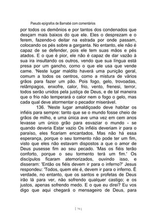 Pseudo epígrafos de Barnabé com comentários
por todos os demônios e por tantos dos condenados que
desçam mais baixos do que ele. Eles o desprezam e o
ferem, fazendo-o deitar na estrada por onde passam,
colocando os pés sobre a garganta. No entanto, ele não é
capaz de se defender, pois ele tem suas mãos e pés
atados. E o que é pior, ele não é capaz de dar vazão à
sua ira insultando os outros, vendo que sua língua está
presa por um gancho, como o que ele usa que vende
carne. 'Neste lugar maldito haverá uma punição geral,
comum a todos os centros, como a mistura de vários
grãos para fazer um pão. Pois fogo, gelo, trovoadas,
relâmpagos, enxofre, calor, frio, vento, frenesi, terror,
todos serão unidos pela justiça de Deus, e de tal maneira
que o frio não temperará o calor nem o fogo o gelo, mas
cada qual deve atormentar o pecador miserável.
136. 'Neste lugar amaldiçoado deve habitar os
infiéis para sempre: tanto que se o mundo fosse cheio de
grãos de milho, e uma única ave uma vez em cem anos
levasse um único grão para esvaziar o mundo - se
quando deveria Estar vazio Os infiéis deveriam ir para o
paraíso, eles ficariam encantados. Mas não há essa
esperança, porque o seu tormento não pode ter um fim,
visto que eles não estavam dispostos a que o amor de
Deus pusesse fim ao seu pecado. 'Mas os fiéis terão
conforto, porque o seu tormento terá um fim.' Os
discípulos ficaram atemorizados, ouvindo isso, e
disseram: 'Então os fiéis devem ir para o inferno?' Jesus
respondeu: 'Todos, quem ele é, devem ir para o inferno. É
verdade, no entanto, que os santos e profetas de Deus
irão lá para ver, não sofrendo qualquer castigo; e os
justos, apenas sofrendo medo. E o que eu direi? Eu vos
digo que aqui chegará o mensageiro de Deus, para
[ 70 ]
 