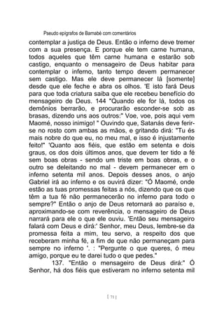 Pseudo epígrafos de Barnabé com comentários
contemplar a justiça de Deus. Então o inferno deve tremer
com a sua presença. E porque ele tem carne humana,
todos aqueles que têm carne humana e estarão sob
castigo, enquanto o mensageiro de Deus habitar para
contemplar o inferno, tanto tempo devem permanecer
sem castigo. Mas ele deve permanecer lá [somente]
desde que ele feche e abra os olhos. 'E isto fará Deus
para que toda criatura saiba que ele recebeu benefício do
mensageiro de Deus. 144 "Quando ele for lá, todos os
demônios berrarão, e procurarão esconder-se sob as
brasas, dizendo uns aos outros:" Voe, voe, pois aqui vem
Maomé, nosso inimigo! " Ouvindo que, Satanás deve ferir-
se no rosto com ambas as mãos, e gritando dirá: "Tu és
mais nobre do que eu, no meu mal, e isso é injustamente
feito!" 'Quanto aos fiéis, que estão em setenta e dois
graus, os dos dois últimos anos, que devem ter tido a fé
sem boas obras - sendo um triste em boas obras, e o
outro se deleitando no mal - devem permanecer em o
inferno setenta mil anos. Depois desses anos, o anjo
Gabriel irá ao inferno e os ouvirá dizer: "Ó Maomé, onde
estão as tuas promessas feitas a nós, dizendo que os que
têm a tua fé não permanecerão no inferno para todo o
sempre?" Então o anjo de Deus retornará ao paraíso e,
aproximando-se com reverência, o mensageiro de Deus
narrará para ele o que ele ouviu. 'Então seu mensageiro
falará com Deus e dirá:' Senhor, meu Deus, lembre-se da
promessa feita a mim, teu servo, a respeito dos que
receberam minha fé, a fim de que não permaneçam para
sempre no inferno '. : "Pergunte o que queres, ó meu
amigo, porque eu te darei tudo o que pedes."
137. "Então o mensageiro de Deus dirá:" Ó
Senhor, há dos fiéis que estiveram no inferno setenta mil
[ 71 ]
 