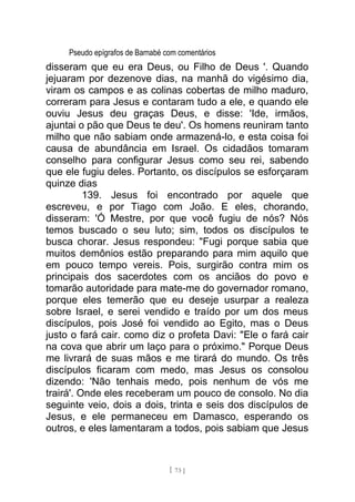 Pseudo epígrafos de Barnabé com comentários
disseram que eu era Deus, ou Filho de Deus '. Quando
jejuaram por dezenove dias, na manhã do vigésimo dia,
viram os campos e as colinas cobertas de milho maduro,
correram para Jesus e contaram tudo a ele, e quando ele
ouviu Jesus deu graças Deus, e disse: 'Ide, irmãos,
ajuntai o pão que Deus te deu'. Os homens reuniram tanto
milho que não sabiam onde armazená-lo, e esta coisa foi
causa de abundância em Israel. Os cidadãos tomaram
conselho para configurar Jesus como seu rei, sabendo
que ele fugiu deles. Portanto, os discípulos se esforçaram
quinze dias
139. Jesus foi encontrado por aquele que
escreveu, e por Tiago com João. E eles, chorando,
disseram: 'Ó Mestre, por que você fugiu de nós? Nós
temos buscado o seu luto; sim, todos os discípulos te
busca chorar. Jesus respondeu: "Fugi porque sabia que
muitos demônios estão preparando para mim aquilo que
em pouco tempo vereis. Pois, surgirão contra mim os
principais dos sacerdotes com os anciãos do povo e
tomarão autoridade para mate-me do governador romano,
porque eles temerão que eu deseje usurpar a realeza
sobre Israel, e serei vendido e traído por um dos meus
discípulos, pois José foi vendido ao Egito, mas o Deus
justo o fará cair. como diz o profeta Davi: "Ele o fará cair
na cova que abrir um laço para o próximo." Porque Deus
me livrará de suas mãos e me tirará do mundo. Os três
discípulos ficaram com medo, mas Jesus os consolou
dizendo: 'Não tenhais medo, pois nenhum de vós me
trairá'. Onde eles receberam um pouco de consolo. No dia
seguinte veio, dois a dois, trinta e seis dos discípulos de
Jesus, e ele permaneceu em Damasco, esperando os
outros, e eles lamentaram a todos, pois sabiam que Jesus
[ 73 ]
 