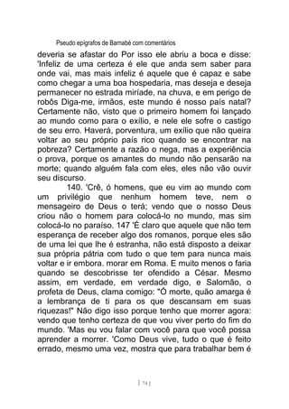 Pseudo epígrafos de Barnabé com comentários
deveria se afastar do Por isso ele abriu a boca e disse:
'Infeliz de uma certeza é ele que anda sem saber para
onde vai, mas mais infeliz é aquele que é capaz e sabe
como chegar a uma boa hospedaria, mas deseja e deseja
permanecer no estrada miríade, na chuva, e em perigo de
robôs Diga-me, irmãos, este mundo é nosso país natal?
Certamente não, visto que o primeiro homem foi lançado
ao mundo como para o exílio, e nele ele sofre o castigo
de seu erro. Haverá, porventura, um exílio que não queira
voltar ao seu próprio país rico quando se encontrar na
pobreza? Certamente a razão o nega, mas a experiência
o prova, porque os amantes do mundo não pensarão na
morte; quando alguém fala com eles, eles não vão ouvir
seu discurso.
140. 'Crê, ó homens, que eu vim ao mundo com
um privilégio que nenhum homem teve, nem o
mensageiro de Deus o terá; vendo que o nosso Deus
criou não o homem para colocá-lo no mundo, mas sim
colocá-lo no paraíso. 147 'É claro que aquele que não tem
esperança de receber algo dos romanos, porque eles são
de uma lei que lhe é estranha, não está disposto a deixar
sua própria pátria com tudo o que tem para nunca mais
voltar e ir embora. morar em Roma. E muito menos o faria
quando se descobrisse ter ofendido a César. Mesmo
assim, em verdade, em verdade digo, e Salomão, o
profeta de Deus, clama comigo: "Ó morte, quão amarga é
a lembrança de ti para os que descansam em suas
riquezas!" Não digo isso porque tenho que morrer agora:
vendo que tenho certeza de que vou viver perto do fim do
mundo. 'Mas eu vou falar com você para que você possa
aprender a morrer. 'Como Deus vive, tudo o que é feito
errado, mesmo uma vez, mostra que para trabalhar bem é
[ 74 ]
 