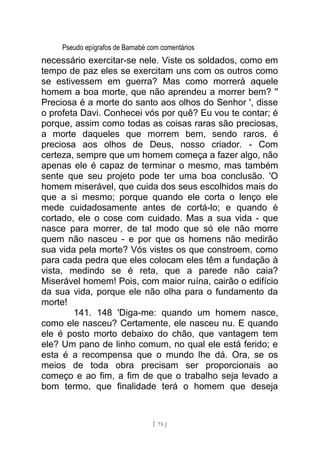 Pseudo epígrafos de Barnabé com comentários
necessário exercitar-se nele. Viste os soldados, como em
tempo de paz eles se exercitam uns com os outros como
se estivessem em guerra? Mas como morrerá aquele
homem a boa morte, que não aprendeu a morrer bem? ''
Preciosa é a morte do santo aos olhos do Senhor ', disse
o profeta Davi. Conhecei vós por quê? Eu vou te contar; é
porque, assim como todas as coisas raras são preciosas,
a morte daqueles que morrem bem, sendo raros, é
preciosa aos olhos de Deus, nosso criador. - Com
certeza, sempre que um homem começa a fazer algo, não
apenas ele é capaz de terminar o mesmo, mas também
sente que seu projeto pode ter uma boa conclusão. 'O
homem miserável, que cuida dos seus escolhidos mais do
que a si mesmo; porque quando ele corta o lenço ele
mede cuidadosamente antes de cortá-lo; e quando é
cortado, ele o cose com cuidado. Mas a sua vida - que
nasce para morrer, de tal modo que só ele não morre
quem não nasceu - e por que os homens não medirão
sua vida pela morte? Vós vistes os que constroem, como
para cada pedra que eles colocam eles têm a fundação à
vista, medindo se é reta, que a parede não caia?
Miserável homem! Pois, com maior ruína, cairão o edifício
da sua vida, porque ele não olha para o fundamento da
morte!
141. 148 'Diga-me: quando um homem nasce,
como ele nasceu? Certamente, ele nasceu nu. E quando
ele é posto morto debaixo do chão, que vantagem tem
ele? Um pano de linho comum, no qual ele está ferido; e
esta é a recompensa que o mundo lhe dá. Ora, se os
meios de toda obra precisam ser proporcionais ao
começo e ao fim, a fim de que o trabalho seja levado a
bom termo, que finalidade terá o homem que deseja
[ 75 ]
 