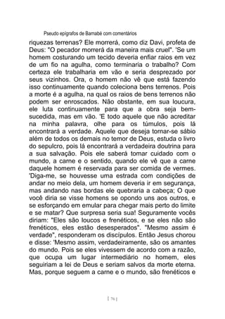 Pseudo epígrafos de Barnabé com comentários
riquezas terrenas? Ele morrerá, como diz Davi, profeta de
Deus: "O pecador morrerá da maneira mais cruel". 'Se um
homem costurando um tecido deveria enfiar raios em vez
de um fio na agulha, como terminaria o trabalho? Com
certeza ele trabalharia em vão e seria desprezado por
seus vizinhos. Ora, o homem não vê que está fazendo
isso continuamente quando coleciona bens terrenos. Pois
a morte é a agulha, na qual os raios de bens terrenos não
podem ser enroscados. Não obstante, em sua loucura,
ele luta continuamente para que a obra seja bem-
sucedida, mas em vão. 'E todo aquele que não acreditar
na minha palavra, olhe para os túmulos, pois lá
encontrará a verdade. Aquele que deseja tornar-se sábio
além de todos os demais no temor de Deus, estuda o livro
do sepulcro, pois lá encontrará a verdadeira doutrina para
a sua salvação. Pois ele saberá tomar cuidado com o
mundo, a carne e o sentido, quando ele vê que a carne
daquele homem é reservada para ser comida de vermes.
'Diga-me, se houvesse uma estrada com condições de
andar no meio dela, um homem deveria ir em segurança,
mas andando nas bordas ele quebraria a cabeça; O que
você diria se visse homens se opondo uns aos outros, e
se esforçando em emular para chegar mais perto do limite
e se matar? Que surpresa seria sua! Seguramente vocês
diriam: "Eles são loucos e frenéticos, e se eles não são
frenéticos, eles estão desesperados". "Mesmo assim é
verdade", responderam os discípulos. Então Jesus chorou
e disse: 'Mesmo assim, verdadeiramente, são os amantes
do mundo. Pois se eles vivessem de acordo com a razão,
que ocupa um lugar intermediário no homem, eles
seguiriam a lei de Deus e seriam salvos da morte eterna.
Mas, porque seguem a carne e o mundo, são frenéticos e
[ 76 ]
 