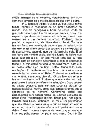 Pseudo epígrafos de Barnabé com comentários
cruéis inimigos de si mesmos, esforçando-se por viver
com mais arrogância e mais lascívia do que com o outro.
142. Judas, o traidor, quando viu que Jesus havia
fugido, perdeu a esperança de se tornar poderoso no
mundo, pois ele carregava a bolsa de Jesus, onde foi
guardado tudo o que lhe foi dado por amor a Deus. Ele
esperava que Jesus se tornasse rei de Israel, e assim ele
mesmo seria um homem poderoso. Portanto, tendo
perdido a esperança, ele disse dentro de si: 'Se este
homem fosse um profeta, ele saberia que eu roubaria seu
dinheiro; e assim ele perderia a paciência e me expulsaria
de seu serviço, sabendo que eu não acredito nele. E se
ele fosse um homem sábio, ele não fugiria da honra que
Deus quer dar a ele. Por isso melhor será que eu faça
acordo com os principais sacerdotes e com os escribas e
fariseus, e veja como entregá-lo em suas mãos, para que
eu possa obter algo de bom. Então, tendo feito essa
resolução, ele notificou aos escribas e fariseus como o
assunto havia passado em Naim. E eles se aconselharam
com o sumo sacerdote, dizendo: 'O que faremos se este
homem se tornar rei? É claro que nos sairemos mal;
porque ele é capaz de reformar a adoração a Deus depois
do antigo costume, pois ele não pode se afastar de
nossas tradições. Agora, como nos comportaremos sob a
soberania de tal homem? Certamente todos nós
pereceremos com nossos filhos: por sermos expulsos de
nosso ofício, teremos que implorar nosso pão. 'Nós agora,
louvado seja Deus, tenhamos um rei e um governador
que são alheios à nossa lei, que não se importam com a
nossa lei, mesmo quando não nos importamos com a
deles. E assim somos capazes de fazer o que quer que
listemos, pois, apesar de pecarmos, nosso Deus é tão
[ 77 ]
 