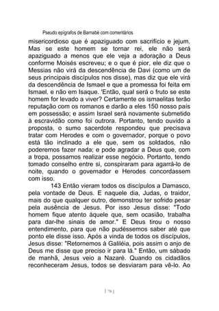 Pseudo epígrafos de Barnabé com comentários
misericordioso que é apaziguado com sacrifício e jejum.
Mas se este homem se tornar rei, ele não será
apaziguado a menos que ele veja a adoração a Deus
conforme Moisés escreveu; e o que é pior, ele diz que o
Messias não virá da descendência de Davi (como um de
seus principais discípulos nos disse), mas diz que ele virá
da descendência de Ismael e que a promessa foi feita em
Ismael. e não em Isaque. 'Então, qual será o fruto se este
homem for levado a viver? Certamente os ismaelitas terão
reputação com os romanos e darão a eles 150 nosso país
em possessão; e assim Israel será novamente submetido
à escravidão como foi outrora. Portanto, tendo ouvido a
proposta, o sumo sacerdote respondeu que precisava
tratar com Herodes e com o governador, porque o povo
está tão inclinado a ele que, sem os soldados, não
poderemos fazer nada; e pode agradar a Deus que, com
a tropa, possamos realizar esse negócio. Portanto, tendo
tomado conselho entre si, conspiraram para agarrá-lo de
noite, quando o governador e Herodes concordassem
com isso.
143 Então vieram todos os discípulos a Damasco,
pela vontade de Deus. E naquele dia, Judas, o traidor,
mais do que qualquer outro, demonstrou ter sofrido pesar
pela ausência de Jesus. Por isso Jesus disse: "Todo
homem fique atento àquele que, sem ocasião, trabalha
para dar-lhe sinais de amor." E Deus tirou o nosso
entendimento, para que não pudéssemos saber até que
ponto ele disse isso. Após a vinda de todos os discípulos,
Jesus disse: "Retornemos à Galiléia, pois assim o anjo de
Deus me disse que preciso ir para lá." Então, um sábado
de manhã, Jesus veio a Nazaré. Quando os cidadãos
reconheceram Jesus, todos se desviaram para vê-lo. Ao
[ 78 ]
 