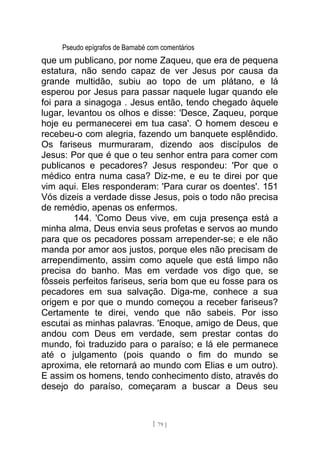 Pseudo epígrafos de Barnabé com comentários
que um publicano, por nome Zaqueu, que era de pequena
estatura, não sendo capaz de ver Jesus por causa da
grande multidão, subiu ao topo de um plátano, e lá
esperou por Jesus para passar naquele lugar quando ele
foi para a sinagoga . Jesus então, tendo chegado àquele
lugar, levantou os olhos e disse: 'Desce, Zaqueu, porque
hoje eu permanecerei em tua casa'. O homem desceu e
recebeu-o com alegria, fazendo um banquete esplêndido.
Os fariseus murmuraram, dizendo aos discípulos de
Jesus: Por que é que o teu senhor entra para comer com
publicanos e pecadores? Jesus respondeu: 'Por que o
médico entra numa casa? Diz-me, e eu te direi por que
vim aqui. Eles responderam: 'Para curar os doentes'. 151
Vós dizeis a verdade disse Jesus, pois o todo não precisa
de remédio, apenas os enfermos.
144. 'Como Deus vive, em cuja presença está a
minha alma, Deus envia seus profetas e servos ao mundo
para que os pecadores possam arrepender-se; e ele não
manda por amor aos justos, porque eles não precisam de
arrependimento, assim como aquele que está limpo não
precisa do banho. Mas em verdade vos digo que, se
fôsseis perfeitos fariseus, seria bom que eu fosse para os
pecadores em sua salvação. Diga-me, conhece a sua
origem e por que o mundo começou a receber fariseus?
Certamente te direi, vendo que não sabeis. Por isso
escutai as minhas palavras. 'Enoque, amigo de Deus, que
andou com Deus em verdade, sem prestar contas do
mundo, foi traduzido para o paraíso; e lá ele permanece
até o julgamento (pois quando o fim do mundo se
aproxima, ele retornará ao mundo com Elias e um outro).
E assim os homens, tendo conhecimento disto, através do
desejo do paraíso, começaram a buscar a Deus seu
[ 79 ]
 