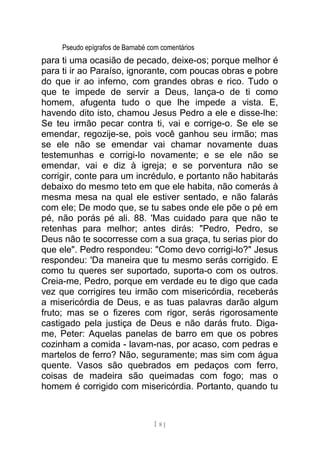 Pseudo epígrafos de Barnabé com comentários
para ti uma ocasião de pecado, deixe-os; porque melhor é
para ti ir ao Paraíso, ignorante, com poucas obras e pobre
do que ir ao inferno, com grandes obras e rico. Tudo o
que te impede de servir a Deus, lança-o de ti como
homem, afugenta tudo o que lhe impede a vista. E,
havendo dito isto, chamou Jesus Pedro a ele e disse-lhe:
Se teu irmão pecar contra ti, vai e corrige-o. Se ele se
emendar, regozije-se, pois você ganhou seu irmão; mas
se ele não se emendar vai chamar novamente duas
testemunhas e corrigi-lo novamente; e se ele não se
emendar, vai e diz à igreja; e se porventura não se
corrigir, conte para um incrédulo, e portanto não habitarás
debaixo do mesmo teto em que ele habita, não comerás à
mesma mesa na qual ele estiver sentado, e não falarás
com ele; De modo que, se tu sabes onde ele põe o pé em
pé, não porás pé ali. 88. 'Mas cuidado para que não te
retenhas para melhor; antes dirás: "Pedro, Pedro, se
Deus não te socorresse com a sua graça, tu serias pior do
que ele". Pedro respondeu: "Como devo corrigi-lo?" Jesus
respondeu: 'Da maneira que tu mesmo serás corrigido. E
como tu queres ser suportado, suporta-o com os outros.
Creia-me, Pedro, porque em verdade eu te digo que cada
vez que corrigires teu irmão com misericórdia, receberás
a misericórdia de Deus, e as tuas palavras darão algum
fruto; mas se o fizeres com rigor, serás rigorosamente
castigado pela justiça de Deus e não darás fruto. Diga-
me, Peter: Aquelas panelas de barro em que os pobres
cozinham a comida - lavam-nas, por acaso, com pedras e
martelos de ferro? Não, seguramente; mas sim com água
quente. Vasos são quebrados em pedaços com ferro,
coisas de madeira são queimadas com fogo; mas o
homem é corrigido com misericórdia. Portanto, quando tu
[ 8 ]
 