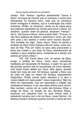 Pseudo epígrafos de Barnabé com comentários
criador. Pois "fariseu" significa estritamente "busca a
Deus" na língua de Canaã, pois aí começou o nome para
ridicularizar os homens bons, visto que os cananeus
foram entregues à idolatria, que é a adoração das mãos
humanas. 'Então, os cananeus, vendo os do nosso povo
que estavam separados do mundo para servir a Deus, em
escárnio, quando viram tal pessoa, disseram:' Fariseu! '
isto é, "ele busca a Deus"; tanto quanto dizer: "Ó louco, tu
não tens estátuas de ídolos e adoramos o vento; por isso
olhe para o teu destino e venha servir nossos deuses".
"Em verdade vos digo", disse Jesus, "todos os santos e
profetas de Deus foram fariseus não em nome, como vós,
mas de fato. Pois em todos os seus atos procuraram a
Deus seu criador e, por amor de Deus, abandonaram as
cidades e seus próprios bens, vendendo-os e dando aos
pobres por amor a Deus '.
145. 152 'Como Deus vive, no tempo de Elias,
amigo e profeta de Deus, havia doze montanhas
habitadas por dezessete mil fariseus; e assim foi que em
tão grande número não foi encontrado um único réprobo,
mas todos foram eleitos por Deus. Mas agora, quando
Israel tem mais de cem mil fariseus, agrade a Deus que
de cada mil haja um eleito! Os fariseus responderam
indignados: "Então somos todos réprobos e tu tens a
nossa religião em reprovação!" Jesus respondeu: 'Não me
refiro em reprovação, mas em aprovação a religião dos
verdadeiros fariseus, e por isso estou pronto para morrer.
Mas venham, vamos ver se vocês são fariseus. Elias, o
amigo de Deus, na oração de seu discípulo Eliseu,
escreveu um pequeno livro no qual incluía toda a
sabedoria humana com a lei de Deus, nosso Senhor. Os
fariseus ficaram confusos quando ouviram o nome do livro
[ 80 ]
 