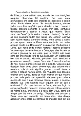 Pseudo epígrafos de Barnabé com comentários
de Elias, porque sabiam que, através de suas tradições,
ninguém observava tal doutrina. Por isso, eram
afortunados em partir sob pretexto de negócios a serem
feitos. Então disse Jesus: 'Se fôsseis fariseus, deixeis
todos os outros negócios para atender a isso; porque o
fariseu procura somente a Deus. Por isso, confusos,
demoraram-se a escutar a Jesus, que repetiu: "Elias,
servo de Deus" (pois assim começa o livrinho). "a todos
os que desejam andar com Deus, seu criador, escreve
isso. Quem deseja aprender muito, teme pouco a Deus,
porque quem teme a Deus está contente em saber
apenas aquilo que Deus quer". as palavras não buscam a
Deus, que nada pode senão reprovar nossos pecados.
"Aqueles que desejam buscar a Deus, que eles fechem as
portas e janelas de sua casa, pois o mestre não sofre
para ser encontrado fora de sua casa, [em um lugar] onde
ele não é amado. Guarda, portanto, seus sentidos e
guarda seu coração, porque Deus não é encontrado fora
de nós, neste mundo em que ele é odiado. "Aqueles que
desejam fazer boas obras, deixem que eles cuidem de si
mesmos, pois isto não significa ganhar o mundo inteiro e
perder o próprio mundo. alma. 153 "Aqueles que desejam
ensinar aos outros, deixe-os viver melhor do que outros,
porque nada pode ser aprendido daquele que conhece
menos do que a nós mesmos. Como, então, o pecador
alterará sua vida quando ouvir alguém pior do que o
ensinando?" Os que buscam a Deus, deixam fugir da
conversação dos homens; porque Moisés estava sozinho
no monte Sinai, encontrou-o e falou com Deus, como um
amigo que fala com um amigo. "Aqueles que buscam a
Deus, uma vez somente em trinta dias, eles devem
aparecer onde estão os homens do mundo; pois em um
[ 81 ]
 