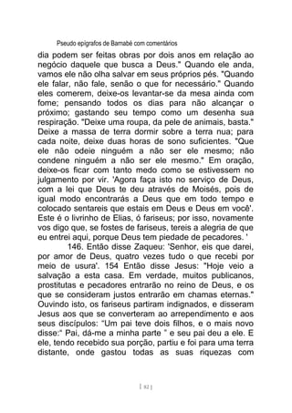 Pseudo epígrafos de Barnabé com comentários
dia podem ser feitas obras por dois anos em relação ao
negócio daquele que busca a Deus." Quando ele anda,
vamos ele não olha salvar em seus próprios pés. "Quando
ele falar, não fale, senão o que for necessário." Quando
eles comerem, deixe-os levantar-se da mesa ainda com
fome; pensando todos os dias para não alcançar o
próximo; gastando seu tempo como um desenha sua
respiração. "Deixe uma roupa, da pele de animais, basta."
Deixe a massa de terra dormir sobre a terra nua; para
cada noite, deixe duas horas de sono suficientes. "Que
ele não odeie ninguém a não ser ele mesmo; não
condene ninguém a não ser ele mesmo." Em oração,
deixe-os ficar com tanto medo como se estivessem no
julgamento por vir. 'Agora faça isto no serviço de Deus,
com a lei que Deus te deu através de Moisés, pois de
igual modo encontrarás a Deus que em todo tempo e
colocado sentareis que estais em Deus e Deus em você'.
Este é o livrinho de Elias, ó fariseus; por isso, novamente
vos digo que, se fostes de fariseus, tereis a alegria de que
eu entrei aqui, porque Deus tem piedade de pecadores. '
146. Então disse Zaqueu: 'Senhor, eis que darei,
por amor de Deus, quatro vezes tudo o que recebi por
meio de usura'. 154 Então disse Jesus: "Hoje veio a
salvação a esta casa. Em verdade, muitos publicanos,
prostitutas e pecadores entrarão no reino de Deus, e os
que se consideram justos entrarão em chamas eternas."
Ouvindo isto, os fariseus partiram indignados, e disseram
Jesus aos que se converteram ao arrependimento e aos
seus discípulos: “Um pai teve dois filhos, e o mais novo
disse:“ Pai, dá-me a minha parte ” e seu pai deu a ele. E
ele, tendo recebido sua porção, partiu e foi para uma terra
distante, onde gastou todas as suas riquezas com
[ 82 ]
 