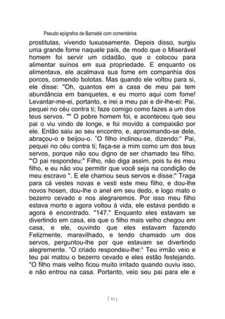 Pseudo epígrafos de Barnabé com comentários
prostitutas, vivendo luxuosamente. Depois disso, surgiu
uma grande fome naquele país, de modo que o Miserável
homem foi servir um cidadão, que o colocou para
alimentar suínos em sua propriedade. E enquanto os
alimentava, ele acalmava sua fome em companhia dos
porcos, comendo bolotas. Mas quando ele voltou para si,
ele disse: "Oh, quantos em a casa de meu pai tem
abundância em banquetes, e eu morro aqui com fome!
Levantar-me-ei, portanto, e irei a meu pai e dir-lhe-ei: Pai,
pequei no céu contra ti; faze comigo como fazes a um dos
teus servos. "" O pobre homem foi, e aconteceu que seu
pai o viu vindo de longe, e foi movido a compaixão por
ele. Então saiu ao seu encontro, e, aproximando-se dele,
abraçou-o e beijou-o. ”O filho inclinou-se, dizendo:“ Pai,
pequei no céu contra ti; faça-se a mim como um dos teus
servos, porque não sou digno de ser chamado teu filho.
"'O pai respondeu:" Filho, não diga assim, pois tu és meu
filho, e eu não vou permitir que você seja na condição de
meu escravo ". E ele chamou seus servos e disse:" Traga
para cá vestes novas e vesti este meu filho, e dou-lhe
novos hosen, dou-lhe o anel em seu dedo, e logo mato o
bezerro cevado e nos alegraremos. Por isso meu filho
estava morto e agora voltou à vida, ele estava perdido e
agora é encontrado. "147." Enquanto eles estavam se
divertindo em casa, eis que o filho mais velho chegou em
casa, e ele, ouvindo que eles estavam fazendo
Felizmente, maravilhado, e tendo chamado um dos
servos, perguntou-lhe por que estavam se divertindo
alegremente. ”O criado respondeu-lhe:“ Teu irmão veio e
teu pai matou o bezerro cevado e eles estão festejando.
"O filho mais velho ficou muito irritado quando ouviu isso,
e não entrou na casa. Portanto, veio seu pai para ele e
[ 83 ]
 