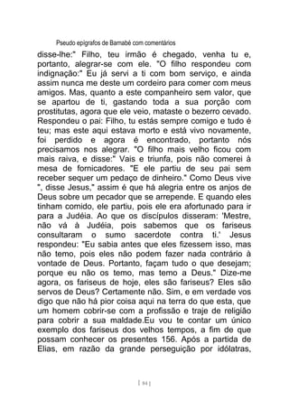 Pseudo epígrafos de Barnabé com comentários
disse-lhe:" Filho, teu irmão é chegado, venha tu e,
portanto, alegrar-se com ele. "O filho respondeu com
indignação:" Eu já servi a ti com bom serviço, e ainda
assim nunca me deste um cordeiro para comer com meus
amigos. Mas, quanto a este companheiro sem valor, que
se apartou de ti, gastando toda a sua porção com
prostitutas, agora que ele veio, mataste o bezerro cevado.
Respondeu o pai: Filho, tu estás sempre comigo e tudo é
teu; mas este aqui estava morto e está vivo novamente,
foi perdido e agora é encontrado, portanto nós
precisamos nos alegrar. "O filho mais velho ficou com
mais raiva, e disse:" Vais e triunfa, pois não comerei à
mesa de fornicadores. "E ele partiu de seu pai sem
receber sequer um pedaço de dinheiro." Como Deus vive
", disse Jesus," assim é que há alegria entre os anjos de
Deus sobre um pecador que se arrepende. E quando eles
tinham comido, ele partiu, pois ele era afortunado para ir
para a Judéia. Ao que os discípulos disseram: 'Mestre,
não vá à Judéia, pois sabemos que os fariseus
consultaram o sumo sacerdote contra ti.' Jesus
respondeu: "Eu sabia antes que eles fizessem isso, mas
não temo, pois eles não podem fazer nada contrário à
vontade de Deus. Portanto, façam tudo o que desejam;
porque eu não os temo, mas temo a Deus." Dize-me
agora, os fariseus de hoje, eles são fariseus? Eles são
servos de Deus? Certamente não. Sim, e em verdade vos
digo que não há pior coisa aqui na terra do que esta, que
um homem cobrir-se com a profissão e traje de religião
para cobrir a sua maldade.Eu vou te contar um único
exemplo dos fariseus dos velhos tempos, a fim de que
possam conhecer os presentes 156. Após a partida de
Elias, em razão da grande perseguição por idólatras,
[ 84 ]
 