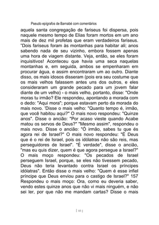 Pseudo epígrafos de Barnabé com comentários
aquela santa congregação de fariseus foi dispersa, pois
naquele mesmo tempo de Elias foram mortos em um ano
mais de dez mil profetas que eram verdadeiros fariseus.
”Dois fariseus foram às montanhas para habitar ali; anos
sabendo nada de seu vizinho, embora fossem apenas
uma hora de viagem distante. Veja, então, se eles foram
inquisitivos! Aconteceu que havia uma seca naquelas
montanhas e, em seguida, ambos se empenharam em
procurar água, e assim encontraram um ao outro. Diante
disso, os mais idosos disseram (pois era seu costume que
os mais velhos falassem antes uns dos outros, e eles
consideraram um grande pecado para um jovem falar
diante de um velho) - o mais velho, portanto, disse: "Onde
moras tu irmão? Ele respondeu, apontando a morada com
o dedo: "Aqui mora"; porque estavam perto da morada do
mais novo. 'Disse o mais velho: "Quanto tempo é, irmão,
que você habitou aqui?" O mais novo respondeu: "Quinze
anos". Disse o ancião: "Por acaso vieste quando Acabe
matou os servos de Deus?" "Mesmo assim", respondeu o
mais novo. Disse o ancião: "Ó irmão, sabes tu que és
agora rei de Israel?" O mais novo respondeu: "É Deus
que é o rei de Israel, pois os idólatras não são reis, mas
perseguidores de Israel". "É verdade", disse o ancião,
"mas eu quis dizer, quem é que agora persegue a Israel?"
O mais moço respondeu: "Os pecados de Israel
perseguem Israel, porque, se eles não tivessem pecado,
Deus não teria levantado contra Israel os príncipes
idólatras". Então disse o mais velho: "Quem é esse infiel
príncipe que Deus enviou para o castigo de Israel?" 157
Respondeu o mais moço: Ora, como eu deveria saber,
vendo estes quinze anos que não vi mais ninguém, e não
sei ler, por que não me mandam cartas? Disse o mais
[ 85 ]
 