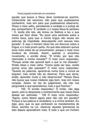 Pseudo epígrafos de Barnabé com comentários
aquele que busca a Deus deve condenar-se sozinho.
Certamente ele escreveu não para que pudéssemos
conhecê-lo, mas sim para que pudéssemos observá-lo.
'Disse o mais velho, percebendo a verdade e a justiça de
seu companheiro:' É verdade; e o nosso Deus te perdoou
'. E, tendo dito isto, ele tomou os Salmos e leu o que
nosso pai Davi disse: "Eu porei uma sentinela sobre a
minha boca, para que a minha língua não recaia em
palavras de iniqüidade, desculpando com escusa meu
pecado". E aqui o homem idoso fez um discurso sobre a
língua, e o mais jovem partiu. Ao que eles estavam quinze
anos mais antes de se encontrarem, porque o mais novo
mudava de morada. Assim, quando o encontrou
novamente, o ancião disse: "Ó irmão, por que não
retornaste à minha morada?" O mais novo respondeu:
"Porque ainda não aprendi bem o que tu me disseste."
'Então disse o mais velho: "Como pode ser isso, vendo
quinze anos são passado? O mais novo respondeu:
"Quanto às palavras, aprendi-as numa hora e nunca as
esqueci; mas ainda não as observei. Para que serve,
então, aprender muito e não observá-las? "Nosso Deus
não busca que nosso intelecto seja bom, mas sim nosso
coração. Assim, no dia do julgamento, ele não nos
perguntará o que aprendemos, mas o que fizemos."
150. 'O ancião respondeu:' Ó irmão, não diga
assim, pois tu desprezes o conhecimento que nosso Deus
deseja ser estimado. ' 159 O mais novo respondeu:
"Agora, como falarei agora para não cair em pecado?
Porque a tua palavra é verdadeira, e a minha também. Eu
digo, pois, que os que conhecem os mandamentos de
Deus, escritos na Lei, observar aqueles [primeiros] se
eles depois aprenderem mais. E tudo o que um homem
[ 87 ]
 