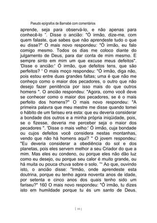 Pseudo epígrafos de Barnabé com comentários
aprende, seja para observá-lo, e não apenas para
conhecê-lo ”. Disse o ancião: "Ó irmão, dize-me, com
quem falaste, que sabes que não aprendeste tudo o que
eu disse?" O mais novo respondeu: "Ó irmão, eu falo
comigo mesmo. Todos os dias me coloco diante do
julgamento de Deus, para dar conta de mim mesmo. E
sempre sinto em mim um que excuse meus defeitos".
'Disse o ancião:' Ó irmão, que defeitos tens, que são
perfeitos? ' O mais moço respondeu: "Ó irmão, diga não,
pois estou entre duas grandes faltas; uma é que não me
conheço como o maior dos pecadores, o outro que não
desejo fazer penitência por isso mais do que outros
homens ". O ancião respondeu: "Agora, como você deve
se conhecer como o maior dos pecadores, se é o mais
perfeito dos homens?" O mais novo respondeu: "A
primeira palavra que meu mestre me disse quando tomei
o hábito de um fariseu era esta: que eu deveria considerar
a bondade dos outros e a minha própria iniqüidade, pois,
se o fizesse, deveria me perceber seja o maior dos
pecadores ". 'Disse o mais velho:' Ó irmão, cuja bondade
ou cujos defeitos você considera nestas montanhas,
vendo que não há homens aqui? '' O jovem respondeu:
"Eu deveria considerar a obediência do sol e dos
planetas, pois eles servem melhor a seu Criador do que a
mim. Mas eles eu condeno, ou porque eles não dão luz
como eu desejo, ou porque seu calor é muito grande, ou
há muita ou pouca chuva sobre o solo. ”“ Ao que, ouvindo
isto, o ancião disse: "Irmão, onde aprendeste esta
doutrina, porque eu tenho agora noventa anos de idade,
por setenta e cinco anos dos quais tenho sido um
fariseu?" 160 O mais novo respondeu: "Ó irmão, tu dizes
isto em humildade porque tu és um santo de Deus.
[ 88 ]
 