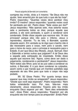 Pseudo epígrafos de Barnabé com comentários
corrigires teu irmão, dirás a ti mesmo: "Se Deus não me
ajudar, farei amanhã pior do que tudo o que ele fez hoje".
Pedro respondeu: "Quantas vezes devo perdoar meu
irmão? Ó mestre? Jesus respondeu: 'quantas vezes você
for perdoado por ele'. Pedro disse: "Sete vezes por dia?"
Jesus respondeu: 'Não apenas sete, mas setenta vezes
sete o perdoarás todos os dias; porque aquele que
perdoa, a ele será perdoado, e quem a condenar será
condenado. Então disse aquele que escreve isto: 'Ai dos
príncipes! porque eles irão para o inferno. Jesus o
repreendeu, dizendo: 'Tu és tolo, ó Barnabé, quando
disseste assim. Em verdade eu te digo que o banho não é
tão necessário para o corpo, nem para o cavalo, nem
para o leme do navio, pois o príncipe é necessário para o
Estado. E por que Deus deu Moisés, Josué, Samuel, Davi
e Salomão e tantos outros que julgaram? A tal Deus deu
a espada pela extirpação da iniqüidade. Então disse
aquele que escreve isto: 'Agora, como deve ser dado o
julgamento, condenando e perdoando?' Jesus respondeu:
'Nem todos são filhos: pois só ao juiz cabe a condenar os
outros, ó Barnabé. E o juiz deve condenar os culpados,
assim como o pai manda que um membro putrefato seja
separado de seu filho para que todo o corpo não seja
podado.
89. 92 Disse Pedro: 'Por quanto tempo devo
esperar que meu irmão se arrependa?' Jesus respondeu:
"Desde que você seja esperado". Pedro respondeu: 'Nem
todos entenderão isso; Por isso, fala-nos mais
claramente. Jesus respondeu: 'Espera pelo teu irmão
enquanto Deus esperar por ele'. "Nem eles entenderão
isso", disse Peter. Jesus respondeu: 'Esperem por ele
enquanto ele tiver tempo para se arrepender'. Então Peter
[ 9 ]
 