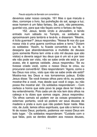 Pseudo epígrafos de Barnabé com comentários
devemos calar nosso coração. 161 Mas o que macula o
óleo, corrompe o livro, faz putrefação do sal, apaga a luz;
esse homem é um falso fariseu. Se, pois, não pereceres,
guardai-vos, para que não façais como o fariseu de hoje.
152. Jesus, tendo vindo a Jerusalém, e tendo
entrado num sábado no Templo, os soldados se
aproximavam para tentá-lo e levá-lo, e disseram: 'Mestre,
é lícito guerrear?' Jesus respondeu: "Nossa fé nos diz que
nossa vida é uma guerra contínua sobre a terra." Diziam
os soldados: 'Assim, tu ficaste convertido a tua fé, e
desejaria que abandonássemos a multidão de deuses
(pois somente Roma tem vinte e oito mil deuses que são
vistos) e deveria seguir teu deus que é um só e por isso
ele não pode ser visto, não se sabe onde ele está e, por
acaso, ele é apenas vaidade. Jesus respondeu: 'Se eu
tivesse criado você, como o nosso Deus te criou, eu
procurarei convertê-lo'. Eles responderam: 'Agora, como o
teu Deus nos criou, visto que não se sabe onde ele está?
Mostra-nos teu Deus e nos tornaremos judeus. Então
Jesus disse: 'Se você tivesse olhos para vê-lo, eu poderia
mostrar-lhe a você, mas desde que você é cego, eu não
posso lhe mostrar ele'. Os soldados responderam: - Com
certeza a honra que este povo te paga deve ter tirado o
teu entendimento. Pois cada um de nós tem dois olhos na
cabeça e tu dizes que somos cegos. Jesus respondeu:
'Os olhos carnais só podem ver as coisas grosseiras e
externas: portanto, você só poderá ver seus deuses de
madeira e prata e ouro que não podem fazer nada. Mas
nós, de Judá, temos olhos espirituais, que são o temor e a
fé de nosso Deus; portanto, podemos ver nosso Deus em
todo lugar. ' Os soldados responderam: "Cuidado com o
que falas, pois se derdes desdém aos nossos deuses,
[ 90 ]
 
