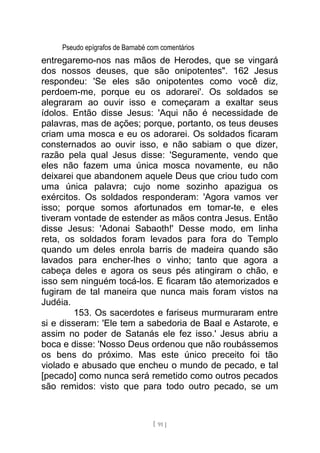 Pseudo epígrafos de Barnabé com comentários
entregaremo-nos nas mãos de Herodes, que se vingará
dos nossos deuses, que são onipotentes". 162 Jesus
respondeu: 'Se eles são onipotentes como você diz,
perdoem-me, porque eu os adorarei'. Os soldados se
alegraram ao ouvir isso e começaram a exaltar seus
ídolos. Então disse Jesus: 'Aqui não é necessidade de
palavras, mas de ações; porque, portanto, os teus deuses
criam uma mosca e eu os adorarei. Os soldados ficaram
consternados ao ouvir isso, e não sabiam o que dizer,
razão pela qual Jesus disse: 'Seguramente, vendo que
eles não fazem uma única mosca novamente, eu não
deixarei que abandonem aquele Deus que criou tudo com
uma única palavra; cujo nome sozinho apazigua os
exércitos. Os soldados responderam: 'Agora vamos ver
isso; porque somos afortunados em tomar-te, e eles
tiveram vontade de estender as mãos contra Jesus. Então
disse Jesus: 'Adonai Sabaoth!' Desse modo, em linha
reta, os soldados foram levados para fora do Templo
quando um deles enrola barris de madeira quando são
lavados para encher-lhes o vinho; tanto que agora a
cabeça deles e agora os seus pés atingiram o chão, e
isso sem ninguém tocá-los. E ficaram tão atemorizados e
fugiram de tal maneira que nunca mais foram vistos na
Judéia.
153. Os sacerdotes e fariseus murmuraram entre
si e disseram: 'Ele tem a sabedoria de Baal e Astarote, e
assim no poder de Satanás ele fez isso.' Jesus abriu a
boca e disse: 'Nosso Deus ordenou que não roubássemos
os bens do próximo. Mas este único preceito foi tão
violado e abusado que encheu o mundo de pecado, e tal
[pecado] como nunca será remetido como outros pecados
são remidos: visto que para todo outro pecado, se um
[ 91 ]
 