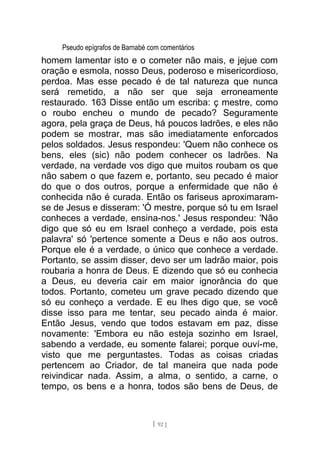 Pseudo epígrafos de Barnabé com comentários
homem lamentar isto e o cometer não mais, e jejue com
oração e esmola, nosso Deus, poderoso e misericordioso,
perdoa. Mas esse pecado é de tal natureza que nunca
será remetido, a não ser que seja erroneamente
restaurado. 163 Disse então um escriba: ç mestre, como
o roubo encheu o mundo de pecado? Seguramente
agora, pela graça de Deus, há poucos ladrões, e eles não
podem se mostrar, mas são imediatamente enforcados
pelos soldados. Jesus respondeu: 'Quem não conhece os
bens, eles (sic) não podem conhecer os ladrões. Na
verdade, na verdade vos digo que muitos roubam os que
não sabem o que fazem e, portanto, seu pecado é maior
do que o dos outros, porque a enfermidade que não é
conhecida não é curada. Então os fariseus aproximaram-
se de Jesus e disseram: 'Ó mestre, porque só tu em Israel
conheces a verdade, ensina-nos.' Jesus respondeu: 'Não
digo que só eu em Israel conheço a verdade, pois esta
palavra' só 'pertence somente a Deus e não aos outros.
Porque ele é a verdade, o único que conhece a verdade.
Portanto, se assim disser, devo ser um ladrão maior, pois
roubaria a honra de Deus. E dizendo que só eu conhecia
a Deus, eu deveria cair em maior ignorância do que
todos. Portanto, cometeu um grave pecado dizendo que
só eu conheço a verdade. E eu lhes digo que, se você
disse isso para me tentar, seu pecado ainda é maior.
Então Jesus, vendo que todos estavam em paz, disse
novamente: 'Embora eu não esteja sozinho em Israel,
sabendo a verdade, eu somente falarei; porque ouví-me,
visto que me perguntastes. Todas as coisas criadas
pertencem ao Criador, de tal maneira que nada pode
reivindicar nada. Assim, a alma, o sentido, a carne, o
tempo, os bens e a honra, todos são bens de Deus, de
[ 92 ]
 