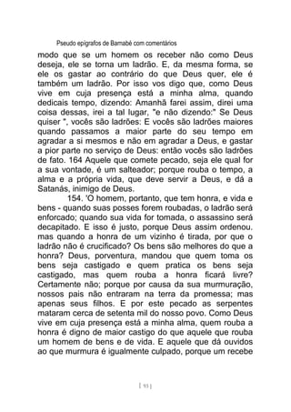 Pseudo epígrafos de Barnabé com comentários
modo que se um homem os receber não como Deus
deseja, ele se torna um ladrão. E, da mesma forma, se
ele os gastar ao contrário do que Deus quer, ele é
também um ladrão. Por isso vos digo que, como Deus
vive em cuja presença está a minha alma, quando
dedicais tempo, dizendo: Amanhã farei assim, direi uma
coisa dessas, irei a tal lugar, "e não dizendo:" Se Deus
quiser ", vocês são ladrões: E vocês são ladrões maiores
quando passamos a maior parte do seu tempo em
agradar a si mesmos e não em agradar a Deus, e gastar
a pior parte no serviço de Deus: então vocês são ladrões
de fato. 164 Aquele que comete pecado, seja ele qual for
a sua vontade, é um salteador; porque rouba o tempo, a
alma e a própria vida, que deve servir a Deus, e dá a
Satanás, inimigo de Deus.
154. 'O homem, portanto, que tem honra, e vida e
bens - quando suas posses forem roubadas, o ladrão será
enforcado; quando sua vida for tomada, o assassino será
decapitado. E isso é justo, porque Deus assim ordenou.
mas quando a honra de um vizinho é tirada, por que o
ladrão não é crucificado? Os bens são melhores do que a
honra? Deus, porventura, mandou que quem toma os
bens seja castigado e quem pratica os bens seja
castigado, mas quem rouba a honra ficará livre?
Certamente não; porque por causa da sua murmuração,
nossos pais não entraram na terra da promessa; mas
apenas seus filhos. E por este pecado as serpentes
mataram cerca de setenta mil do nosso povo. Como Deus
vive em cuja presença está a minha alma, quem rouba a
honra é digno de maior castigo do que aquele que rouba
um homem de bens e de vida. E aquele que dá ouvidos
ao que murmura é igualmente culpado, porque um recebe
[ 93 ]
 